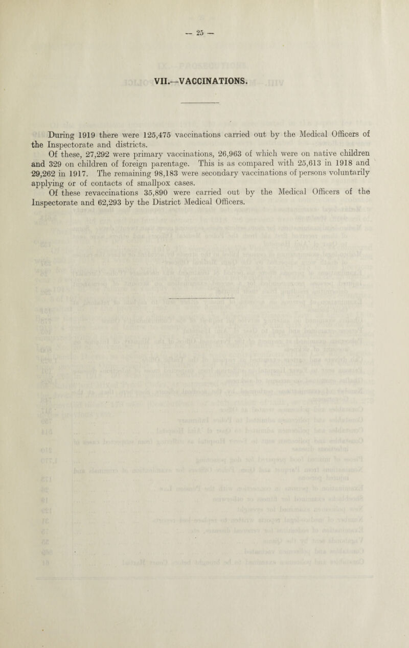 VII.—VACCINATIONS. During 1919 there were 125,475 vaccinations carried out by the Medical Officers of the Inspectorate and districts. Of these, 27,292 were primary vaccinations, 26,963 of which were on native children and 329 on children of foreign parentage. This is as compared with 25,613 in 1918 and 29,262 in 1917. The remaining 98,183 were secondary vaccinations of persons voluntarily applying or of contacts of smallpox cases. Of these revaccinations 35,890 were carried out by the Medical Officers of the Inspectorate and 62,293 by the District Medical Officers.