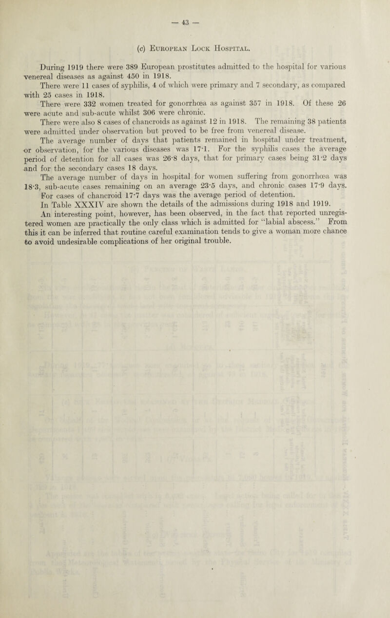 (c) European Lock Hospital. During 1919 there were 389 European prostitutes admitted to the hospital for various venereal diseases as against 450 in 1918. There were 11 cases of syphilis, 4 of which were primary and 7 secondary, as compared with 25 cases in 1918. There were 332 women treated for gonorrhoea as against 357 in 1918. Of these 26 were acute and sub-acute whilst 306 were chronic. There were also 8 cases of chancroids as against 12 in 1918. The remaining 38 patients were admitted under observation but proved to be free from venereal disease. The average number of days that patients remained in hospital under treatment, or observation, for the various diseases was 17*1. For the syphilis cases the average period of detention for all cases was 26*8 days, that for primary cases being 31 *2 days and for the secondary cases 18 days. The average number of days in hospital for women suffering from gonorrhoea was 18-3, sub-acute cases remaining on an average 23*5 days, and chronic cases 17*9 days. For cases of chancroid 17*7 days was the average period of detention. In Table XXXIV are shown the details of the admissions during 1918 and 1919. An interesting point, however, has been observed, in the fact that reported unregis¬ tered women are practically the only class which is admitted for “labial abscess. From this it can be inferred that routine careful examination tends to give a woman more chance to avoid undesirable complications of her original trouble.