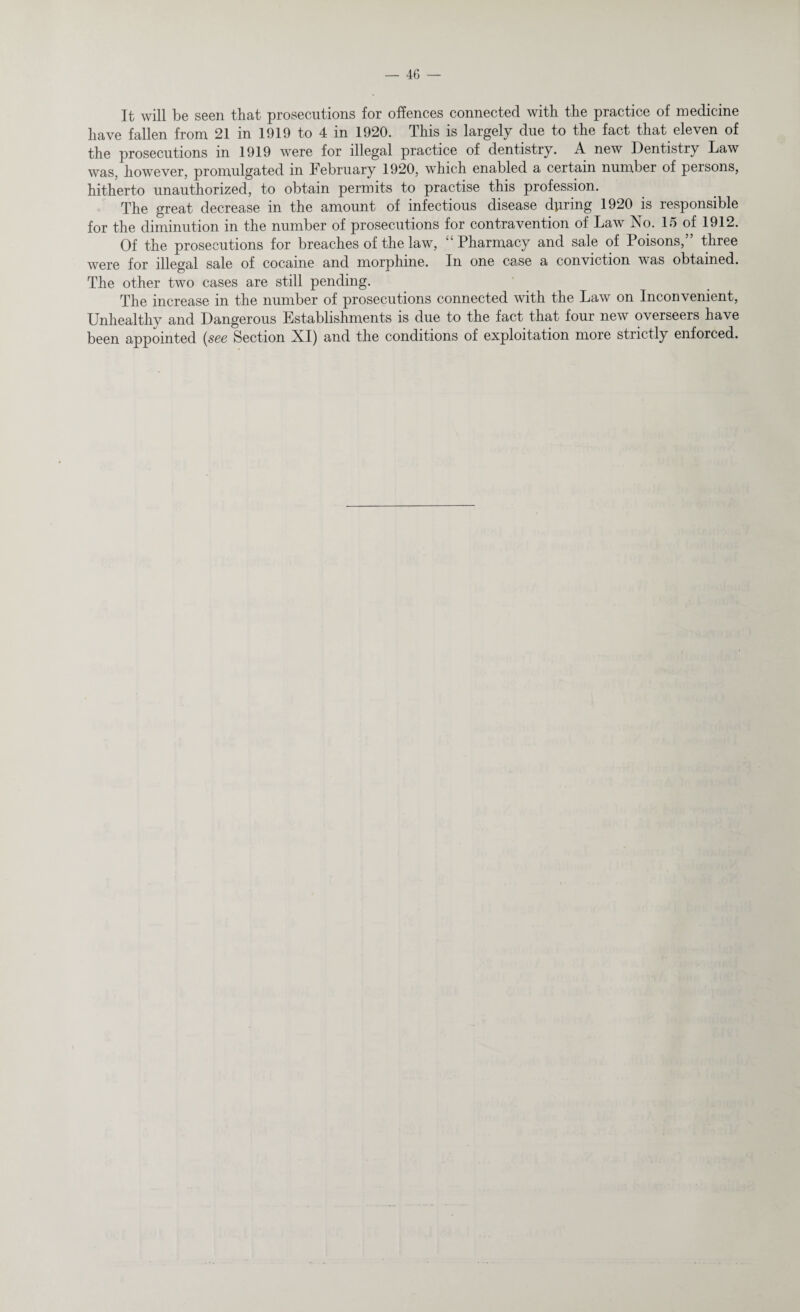 It will be seen that prosecutions for offences connected with the practice of medicine have fallen from 21 in 1919 to 4 in 1920. This is largely due to the fact that eleven of the prosecutions in 1919 were for illegal practice of dentistry. A new Dentistry Law was, however, promulgated in February 1920, which enabled a certain number of persons, hitherto unauthorized, to obtain permits to practise this profession. The great decrease in the amount of infectious disease during 1920 is responsible for the diminution in the number of prosecutions for contravention of Law No. 15 of 1912. Of the prosecutions for breaches of the law, “ Pharmacy and sale of Poisons,” three were for illegal sale of cocaine and morphine. In one case a conviction was obtained. The other two cases are still pending. The increase in the number of prosecutions connected with the Law on Inconvenient, Unhealthv and Dangerous Establishments is due to the fact that four new overseers have been appointed (see Section XI) and the conditions of exploitation more strictly enforced.