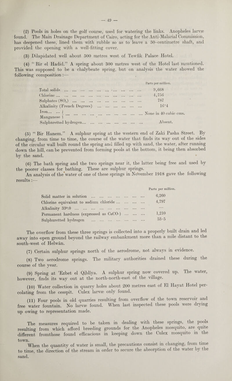 (2) Pools in holes on the golf course, used for watering the links. Anopheles larvae found. The Main Drainage Department of Cairo, acting for the Anti-Malarial Commission, has deepened these, lined them with rubble so as to leave a 50-centimetre shaft, and provided the opening with a well-fitting cover. (3) Dilapidated well about 500 metres west of Tewfik Palace Hotel. (4) “ Bir el Hadid.” A spring about 300 metres west of the Hotel last mentioned. This was supposed to be a chalybeate spring, but on analysis the water showed the following composition:— Total solids . Chlorine. Sulphates (S0;i) . Alkalinity (French Degrees) Iron.j ••• ••• ••• • • Manganese | Sulphuretted hydrogen. Parts per million. 9,668 4,756 787 16*4 ... None in 40 cubic cuts. Absent. (5) “ Bir Hanem.” A sulphur spring at the western end of Zaki Pasha Street. By changing, from time to time, the course of the water that finds its way out of the sides of the circular wall built round the spring and filled up with sand, the water, after running down the hill, can be prevented from forming pools at the bottom, it being then absoibed by the sand. (6) The bath spring and the two springs near it, the latter being free and used by the poorer classes for bathing. These are sulphur springs. An analysis of the*water of one of these springs in November 1918 gave the following results:— Solid matter in solution . Chlorine equivalent to sodium chloride ... Alkalinity 33°.0 . Permanent hardness (expressed as CaCO-) Sulphuretted hydrogen . Parts per million. 6,260 4,797 1,210 53-5 The overflow from these three springs is collected into a properly built drain and led away into open ground beyond the railway embankment more than a mile distant to the south-west of Helwan. (7) Certain sulphur springs north of the aerodrome, not always in evidence. (8) Two aerodrome springs. The military authorities drained these during the course of the year. (9) Spring at cEzbet el Qibliya. A sulphur spring now covered up. The water, however, finds its way out at the north-north-east of the village. (10) Water collection in quarry holes about 200 metres east of El Hayat. Hotel per¬ colating from the cesspit. Culex larvse only found. (11) Four pools in old quarries resulting from overflow of the town reservoir and free water fountain. No larvse found. When last inspected these pools were drying up owing to representation made. The measures required to be taken in dealing with these springs, the pools resulting from which afford breeding grounds for the Anopheles mosquito, aie quite different fromthose found efficacious in keeping down the Culex mosquito in the town. . . . . . , When the quantity of water is small, the precautions consist m changing, from time to time, the direction of the stream in order to secure the absorption of the water by the sand.