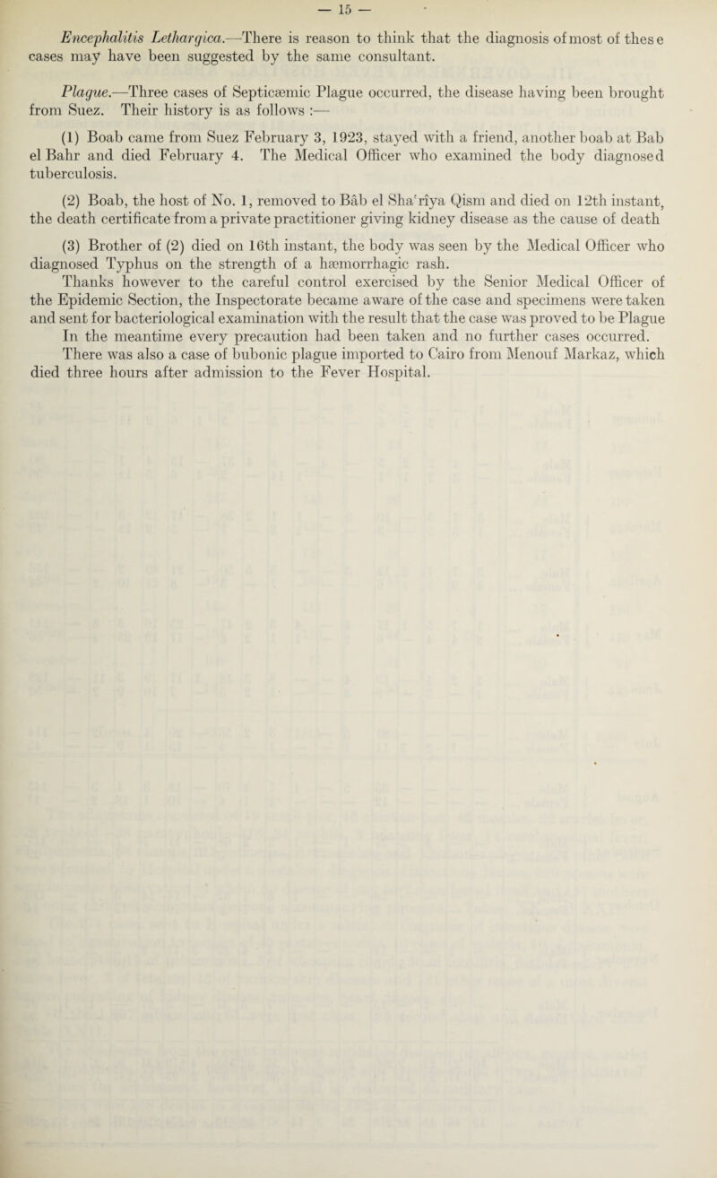 Encephalitis Lethargica.—There is reason to think that the diagnosis of most of these cases may have been suggested by the same consultant. Plague.—Three cases of Septicaemic Plague occurred, the disease having been brought from Suez. Their history is as follows :— (1) Boab came from Suez February 3, 1923, stayed with a friend, another boab at Bab el Bahr and died February 4. The Medical Officer who examined the body diagnosed tuberculosis. (2) Boab, the host of No. 1, removed to Bab el Sha'riya Qism and died on 12th instant, the death certificate from a private practitioner giving kidney disease as the cause of death (3) Brother of (2) died on 16th instant, the body was seen by the Medical Officer who diagnosed Typhus on the strength of a haemorrhagic rash. Thanks however to the careful control exercised by the Senior Medical Officer of the Epidemic Section, tbe Inspectorate became aware of the case and specimens were taken and sent for bacteriological examination with the result that the case was proved to be Plague In the meantime every precaution had been taken and no further cases occurred. There was also a case of bubonic plague imported to Cairo from Menouf Markaz, which died three hours after admission to the Fever Hospital.