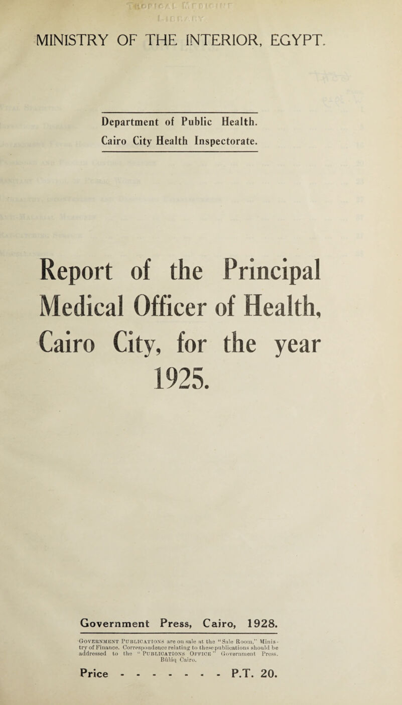 MINISTRY OF THE INTERIOR, EGYPT. Department of Public Health. Cairo City Health Inspectorate. Report of the Principal Medical Officer of Health, Cairo City, for the year 1925. Government Press, Cairo, 1928. Government Publications are on sale at the “Sale Room, Minis¬ try of Finance. Correspondence relating to these publications should be addressed to the “ Publications Office ” Government Press. Bfilaq Cairo. Price P.T. 20.