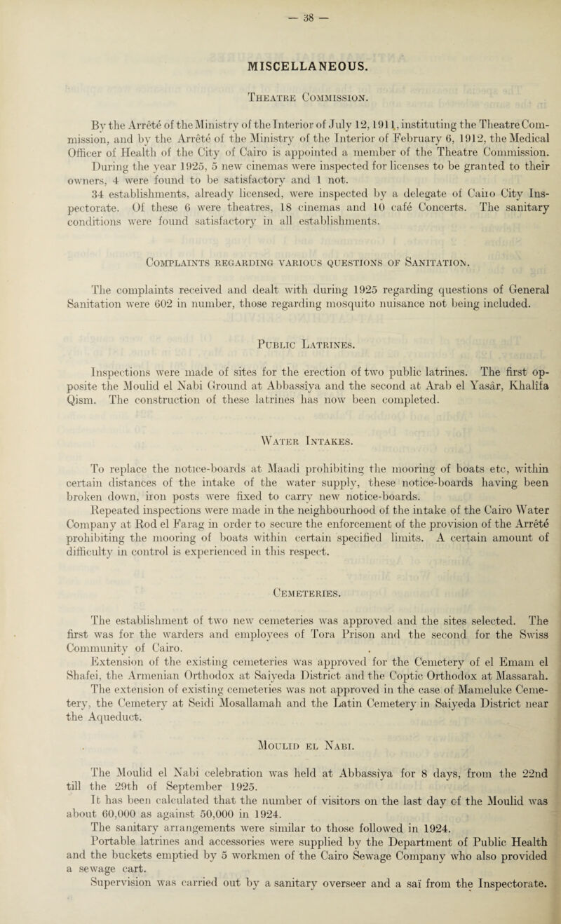 MISCELLANEOUS. Theatre Commission. By the Arrete of the Ministry of the Interior of July 12,1911, instituting the Theatre Com¬ mission, and by the Arrete of the Ministry of the Interior of February 6, 1912, the Medical Officer of Health of the City of Cairo is appointed a member of the Theatre Commission. During the year 1925, 5 new cinemas were inspected for licenses to be granted to their owners, 4 were found to be satisfactory and 1 not. 34 establishments, already licensed, were inspected by a delegate of Caiio City Ins¬ pectorate. Of these 6 were theatres, 18 cinemas and 10 cafe Concerts. The sanitary conditions were found satisfactory in all establishments. Complaints regarding various questions of Sanitation. The complaints received and dealt with during 1925 regarding questions of General Sanitation were 602 in number, those regarding mosquito nuisance not being included. Public Latrines. Inspections were made of sites for the erection of two public latrines. The first op¬ posite the Moulid el Nabi Ground at Abbassiya and the second at Arab el Yasar, Khalifa Qism. The construction of these latrines has now been completed. Water Intakes. To replace the notice-boards at Maadi prohibiting the mooring of boats etc, within certain distances of the intake of the water supply, these notice-boards having been broken down, iron posts were fixed to carry new notice-boards. Repeated inspections were made in the neighbourhood of the intake of the Cairo Water Company at Rod el Farag in order to secure the enforcement of the provision of the Arrete prohibiting the mooring of boats within certain specified limits. A certain amount of difficulty in control is experienced in this respect. Cemeteries. The establishment of two new cemeteries was approved and the sites selected. The first was for the warders and employees of Tora Prison and the second for the Swiss Community of Cairo. Extension of the existing cemeteries was approved for the Cemetery of el Emam el Shafei, the Armenian Orthodox at Saiyeda District and the Coptic Orthodox at Massarah. The extension of existing cemeteries was not approved in the case of Mameluke Ceme¬ tery, the Cemetery at Seidi Mosallamah and the Latin Cemetery in Saiyeda District near the Aqueduct. Moulid el Nabi. The Moulid el Nabi celebration was held at Abbassiya for 8 days, from the 22nd till the 29th of September 1925. It has been calculated that the number of visitors on the last day of the Moulid was about 60,000 as against 50,000 in 3 924. The sanitary arrangements were similar to those followed in 1924. Portable latrines and accessories were supplied by the Department of Public Health and the buckets emptied by 5 workmen of the Cairo Sewage Company who also provided a sewage cart. Supervision was carried out by a sanitary overseer and a sai from the Inspectorate.