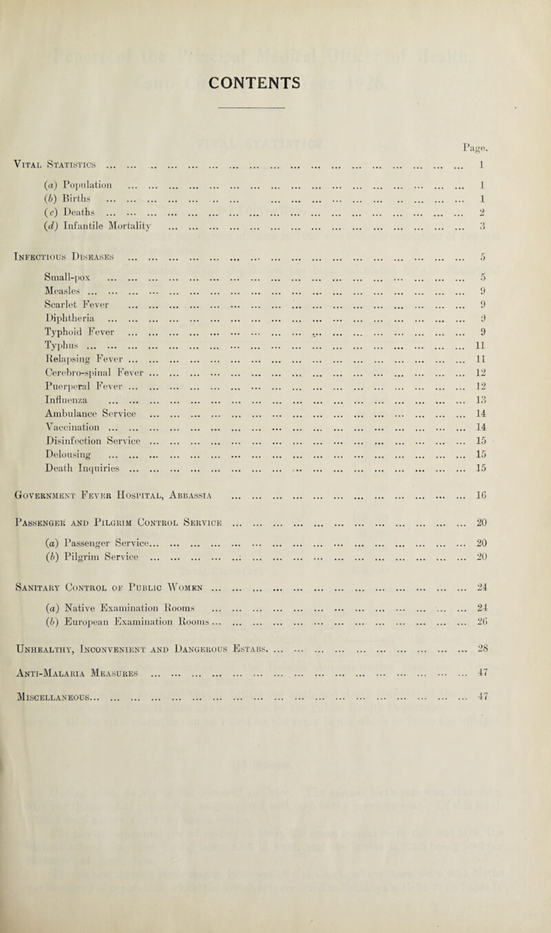 CONTENTS Vital Statistics . (a) Population (b) Births . (c) Deaths . (d) Infantile Mortality Page. . 1 1 1 9 Infectious Diseases 5 Small-pox . Measles . Scarlet Fever Diphtheria . Typhoid Fever Typhus . Relapsing Fever ... Cerebro-spinal Fever Puerperal Fever ... Influenza . Ambulance Service Vaccination . Disinfection Service Delousing . Death Inquiries ... ... 9 ... 9 ... 9 ... 9 ... 11 ... 11 ... 12 ... 12 ... 13 ... 14 ... 14 ... 15 ... 15 ... 15 Government Fever Hospital, Abbassia 16 Passenger and Pilgrim Control Service 20 (а) Passenger Service. (б) Pilgrim Service .. 20 20 Sanitary Control of Public Women ... 24 (a) Native Examination Rooms (b) European Examination Rooms... 24 26 Unhealthy, Inconvenient and Dangerous Estabs. ... 28 Anti-Malaria Measures 47 Miscellaneous... 47