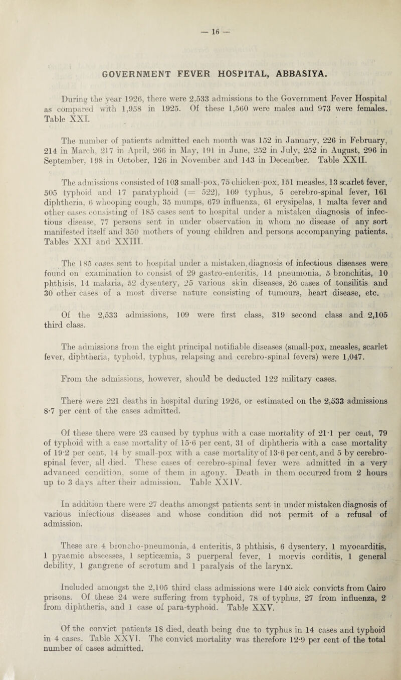 GOVERNMENT FEVER HOSPITAL, ABBASIYA. During the year 192G, there were 2,533 admissions to the Government Fever Hospital as compared with 1,958 in 1925. Of these 1,560 were males and 973 were females. Table XXI. The number of patients admitted each month was 152 in January, 226 in February, 214 in March, 217 in April, 266 in May, 191 in June, 252 in July, 252 in August, 296 in September, 198 in October, 126 in November and 143 in December. Table XXII. The admissions consisted of 103 small-pox, 75 chicken-pox, 151 measles, 13 scarlet fever, 505 typhoid and 17 paratyphoid (= 522), 109 typhus, 5 cerebro-spinal fever, 161 diphtheria, 6 whooping cough, 35 mumps, 679 influenza, 61 erysipelas, 1 malta fever and other cases consisting of 185 cases sent to hospital under a mistaken diagnosis of infec¬ tious disease, 77 persons sent in under observation in whom no disease of any sort manifested itself and 350 mothers of young children and persons accompanying patients. Tables XXI and XXIII. The 185 cases sent to hospital under a mistaken, diagnosis of infectious diseases were found on examination to consist of 29 gastro-enteritis, 14 pneumonia, 5 bronchitis, 10 phthisis, 14 malaria, 52 dysentery, 25 various skin diseases, 26 cases of tonsilitis and 30 other cases of a most diverse nature consisting of tumours, heart disease, etc. Of the 2,533 admissions, 109 were first class, 319 second class and 2,105 third class. The admissions from the eight principal notifiable diseases (small-pox, measles, scarlet fever, diphtheria, typhoid, typhus, relapsing and cerebro-spinal fevers) were 1,047. From the admissions, however, should be deducted 122 military cases. There were 221 deaths in hospital during 1926, or estimated on the 2,533 admissions 8-7 per cent of the cases admitted. Of these there were 23 caused by typhus with a case mortality of 21-1 per cent, 79 of typhoid with a case mortality of 15-6 per cent, 31 of diphtheria with a case mortality of 192 per cent, 14 by small-pox with a case mortality of 13-6 per cent, and 5 by cerebro¬ spinal fever, all died. These cases of cerebro-spinal fever were admitted in a very advanced condition, some of them in agony. Death in them occurred from 2 hours up to 3 days after their admission. Table XXIV. In addition there were 27 deaths amongst patients sent in under mistaken diagnosis of various infectious diseases and whose condition did not permit of a refusal of admission. These are 4 broncho-pneumonia, 4 enteritis, 3 phthisis, 6 dysentery, 1 myocarditis, 1 pyaemic abscesses, 1 septicaemia, 3 puerperal fever, 1 morvis corditis, 1 general debility, 1 gangrene of scrotum and 1 paralysis of the larynx. Included amongst the 2,105 third class admissions were 140 sick convicts from Cairo prisons. Of these 24 were suffering from typhoid, 78 of typhus, 27 from influenza, 2 from diphtheria, and 1 case of para-typhoid. Table XXV. Of the convict patients 18 died, death being due to typhus in 14 cases and typhoid in 4 cases. Table XXVI. The convict mortality was therefore 12’9 per cent of the total number of cases admitted.