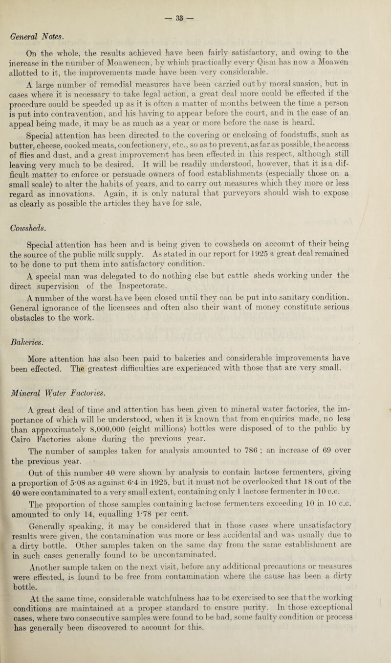 General Notes. On the whole, the results achieved have been fairly satisfactory, and owing to the increase in the number of Moaweneen, by which practically every Qism has now a Moawen allotted to it, the improvements made have been very considerable. A large number of remedial measures have been carried out by moral suasion, but in cases where it is necessary to take legal action, a great deal more could be effected if the procedure could be speeded up as it is often a matter of months between the time a person is put into contravention, and his having to appear before the court, and in the case of an appeal being made, it may be as much as a year or more before the case is heard. Special attention has been directed to the covering or enclosing of foodstuffs, such as butter, cheese, cooked meats, confectionery, etc., so as to prevent, as far as possible, the access of flies and dust, and a great improvement has been effected in this respect, although still leaving very much to be desired . It will be readily understood, however, that it is a dif¬ ficult matter to enforce or persuade owners of: food establishments (especially those on a small scale) to alter the habits of years, and to carry out measures which they more or less regard as innovations. Again, it is only natural that purveyors should wish to expose as clearly as possible the articles they have for sale. Cowsheds. Special attention has been and is being given to cowsheds on account of their being the source of the public milk supply. As stated in our report for 1925 a great deal remained to be done to put them into satisfactory condition. A special man was delegated to do nothing else but cattle sheds working under the direct supervision of the Inspectorate. A number of the worst have been closed until they can be put into sanitary condition. General ignorance of the licensees and often also their want of money constitute serious obstacles to the work. Bakeries. More attention has also been paid to bakeries and considerable improvements have been effected. The greatest difficulties are experienced with those that are very small. Mineral Water Factories. A great deal of time and attention has been given to mineral water factories, the im¬ portance of which will be understood, when it is known that from enquiries made, no less than approximately 8,000,000 (eight millions) bottles were disposed of to the public by Cairo Factories alone during the previous year. The number of samples taken for analysis amounted to 786 ; an increase of 69 over the previous year. Out of this number 40 were shown by analysis to contain lactose fermenters, giving a proportion of 5'08 as against 6-4 in 1925, but it must not be overlooked that 18 out of the 40 were contaminated to a very small extent, containing only 1 lactose fermenter in 10 c.e. The proportion of those samples containing lactose fermenters exceeding 10 in 10 c.c. amounted to only 14, equalling 1*78 per cent. Generally speaking, it may be considered that in those cases where unsatisfactory results were given, the contamination was more or less accidental and was usually due to a dirty bottle. Other samples taken on the same day from the same establishment are in such cases generally found to be uncontaminated. Another sample taken on the next visit, before any additional precautions or measures were effected, is found to be free from contamination where the cause has been a dirty bottle. At the same time, considerable watchfulness has to be exercised to see that the working conditions are maintained at a proper standard to ensure purity. In those exceptional cases, where two consecutive samples were found to be bad, some faulty condition or process has generally been discovered to account for this.