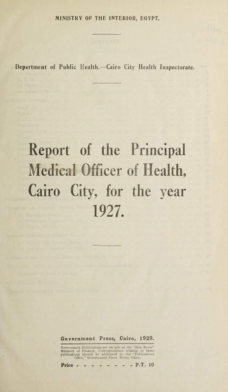 MINISTRY OF THE INTERIOR, EGYPT. Department of Public Health.—Cairo City Health Inspectorate. Report of the Principal Medical Officer of Health, Cairo City, for the year 1927. Government Press, Cairo, 1929. Government Publications are on sale at the “Sale Room” Ministry of Finance. Correspondence relating to these publications should be addressed to the “Publications Office,” Government Press, Buliiq. Cairo. P.T. 10 Price