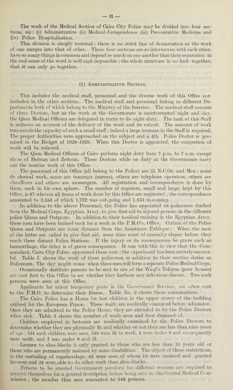 Tlio work of the Medical Section of Cairo City Police may he divided into four sec¬ tions, viz: (i) Administrative (ii) Medical-Jurisprudence (iii) Preventative Medicine and (iv) Police Hospitalisation. This division is simply nominal; there is no strict line of demarcation as the work of one merges into that of other. These four sections are so interwoven with each other, have so many things in common and depend so much on one another that their separation in the real sense of the word is well nigh impossible ; the whole structure is so knit together, that it can only go together. (1) Administrative Section. This includes the medical staff, personnel and the diverse work of this Office not included in the other sections. The medical stall and personnel belong to different De¬ partments both of which belong to the Ministry of the Interior. The medical staff consists of three Doctors, but as the work at the Governorate is uninterrupted night and day, the Qism Medical Officers are delegated in turns to do night duty. The task of this Staff is arduous on account of the delicacy of the work and its extent. The amount of work transcends the capacity of such a small staff ; indeed a large increase in the Staff is required. The proper Authorities were approached on the subject and a 4th Police Doctor is pro¬ mised in the Budget of 1928-1929. When this Doctor is appointed, the congestion of work will be relieved. The Qism Medical Officers of Cairo perform night duty from 7 p.m. to 7 a.m. except th( se of Helwan and Zeitoun. These Doctors while on duty at the Governorate carry out the routine work of this Office. The personnel of this Office (all belong to the Police) are 25 N.C.Os. and Men ; some do clerical work, some are tamurgis (nurses), others are telephone operators, others are chauffeurs and others are messengers. All registration and correspondence is done by them, each in his own sphere. The number of registers, small and large, kept by this Office, is 87 wherein all items of work done by this Office are registered ; the correspondence amounted to 3,555 of which 1,722 was out-going and 1,833 in-coming. In addition to the above Personnel, the Police has appointed 48 policemen drafted from the Medical Corps, Egyptian Army, to give first aid to injured persons in the different police Qisms and Outposts. In addition to their medical training in the Egyptian Army, these men have been trained each for a week in the P.M.O’s. Office. Certain of the Police Qisms and Outposts are some distance from the Assistance Publique : When the men of the latter are called to give first aid, some time must of necessity elapse before they reach these distant Police Stations. If the injury or its consequences be grave such as haemorrhage, the delay is of grave consequence. It was with this in view that the Com¬ mandant, Cairo City Police, appointed these men ; the experiment has been entirely success¬ ful. Table I. shows the work of these policemen in addition to their routine duties as Policemen. The day might come when these men will form a separate Police Medical Corps. Occasionally destitute persons to be sent to one of the Waqf’s Tekiyas (poor houses) are sent first to this Office to see whether they harbour any infectious disease. Two such persons were seen at this Office. Applicants for minor temporary posts in the Government Services, are often sent to the P.M.O. to determine their fitness. Table No. 2 shows these examinations. The Cairo Police has a Home for lost children in the upper storey of the building utilised for the European Prison. These waifs are medically examined before admission. Once they are admitted to the Police Home, they are attended to by the Police Doctors when sick. Table 3 shows the number of waifs seen and how disposed of. Children employed in factories are medically examined by the Police Doctors to determine whether they are physically fit and whether or not they are less than nine years of age ; 351 such children were seen, 346 were fit to work, 4 were under 9 and consequently were unfit, and I was under 9 and ill. Licence to shoe-blacks is only granted to those who are less than 14 years old or those who are permanently maimed by some disabilities. T he object of these restrictions, is the curtailing of vagabondage. 42 were seen of whom 18 were maimed and granted licences and 24 were able to do other work than shoe-blacks. Persons to be granted Government pensions for different reasons are required to present themselves for a general description before being sent to the Central Medical Ccm- mission ; the number thus seen amounted to 146 persons.