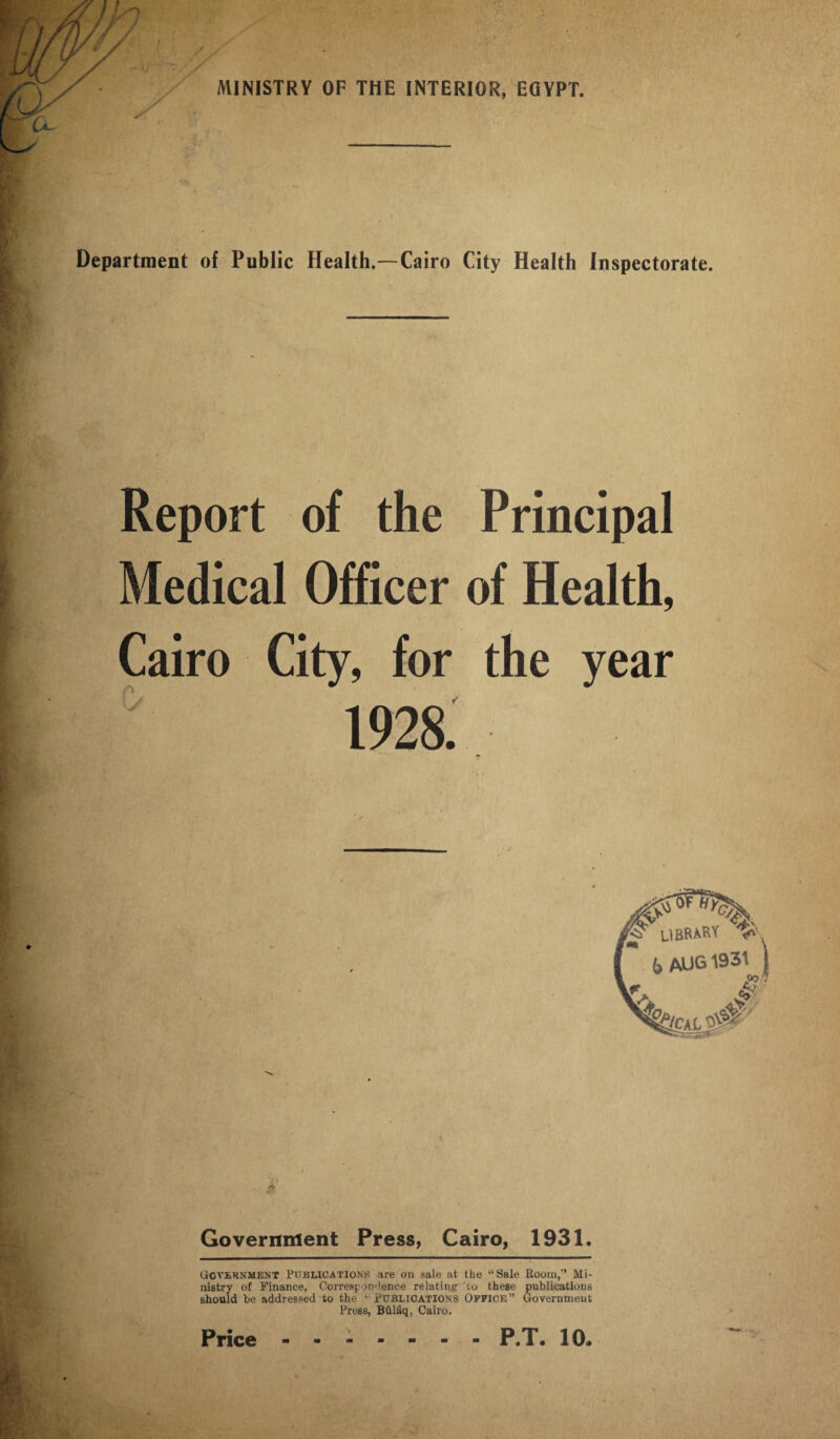 Department of Public Health.—Cairo City Health Inspectorate. Report of the Principal Medical Officer of Health, Cairo City, for the year IDrirkm v* . (, AUG 1931 \ A Government Press, Cairo, 1931. Government Publications are on sale at the “Sale Hoorn,” Mi¬ nistry of Finance. Correspondence relating to these publications should be addressed to the ‘ Publications Office” Government Press, Bhlfiq, Cairo.