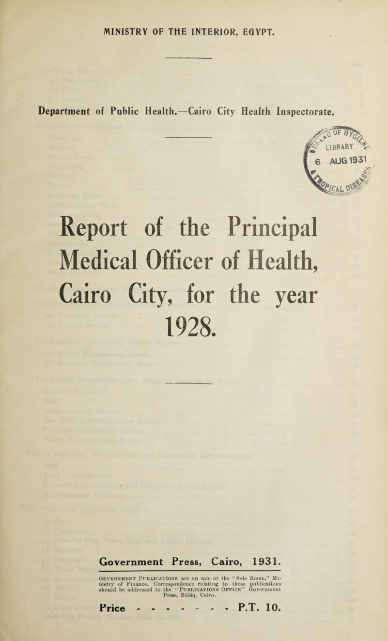 Department of Public Health.—Cairo City Health Inspectorate. LIBRARY % 6 AUG 1931 y> 4 Report of the Principal Medical Officer of Health, Cairo City, for the year 1928. Government Press, Cairo, 1931. Government Publications are on sale at the “Snle Room,” Mi¬ nistry of Finance. Correspondence relating to these publications should be addressed to the ‘‘Publications Office” Government Press, Biilaq, Cairo.