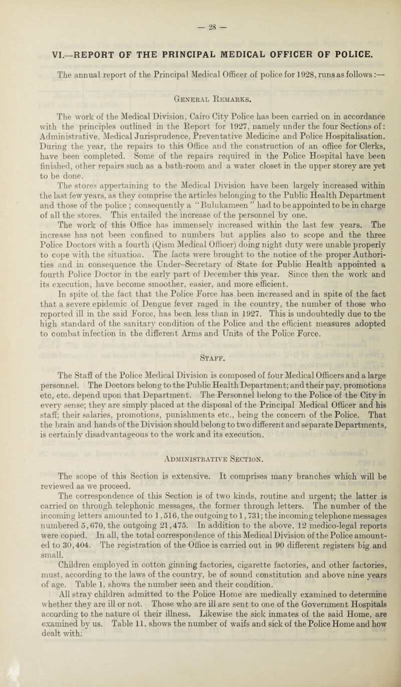 VI.—REPORT OF THE PRINCIPAL MEDICAL OFFICER OF POLICE. The annual report of the Principal Medical Officer of police for 1928, runs as follows:— General Remarks. The work of the Medical Division, Cairo City Police has been carried on in accordance with the principles outlined in the Report for 1927, namely under the four Sections of: Administrative, Medical Jurisprudence, Preventative Medicine and Police Hospitalisation. During the year, the repairs to this Office and the construction of an office for Clerks, have been completed. Some of the repairs required in the Police Hospital have been finished, other repairs such as a bath-room and a water closet in the upper storey are yet to be done. The stores appertaining to the Medical Division have been largely increased within the last few years, as they comprise the articles belonging to the Public Health Department and those of the police ; consequently a “ Bulukameen ” had to be appointed to be in charge of all the stores. This entailed the increase of the personnel by one. The work of this Office has immensely increased within the last few years. The increase has not been confined to numbers but applies also to scope and the three Police Doctors with a fourth (Qism Medical Officer) doing night duty were unable properly to cope with tiie situation. The facts were brought to the notice of the proper Authori¬ ties and in consequence the Under-Secretary of State for Public Health appointed a fourth Police Doctor in the early part of December this year. Since then the work and its execution, have become smoother, easier, and more efficient. In spite of the fact that the Police Force has been increased and in spite of the fact that a severe epidemic of Dengue fever raged in the country, the number of those who reported ill in the said Force, has been less than in 1927. This is undoubtedly due to the high standard of the sanitary condition of the Police and the efficient measures adopted to combat infection in the different Arms and Units of the Police Force. Staff. The Staff of the Police Medical Division is composed of four Medical Officers and a large personnel. The Doctors belong to the Public Health Department; and their pay, promotions etc, etc. depend upon that Department. The Personnel belong to the Police of the City in every sense; they are simply placed at the disposal of the Principal Medical Officer and his staff; their salaries, promotions, punishments etc., being the concern of the Police. That the brain and hands of the Division should belong to two different and separate Departments, is certainly disadvantageous to the work and its execution. Administrative Section. The scope of this Section is extensive. It comprises many branches which will be reviewed as we proceed. The correspondence of this Section is of two kinds, routine and urgent; the latter is carried on through telephonic messages, the former through letters. The number of the incoming letters amounted to 1,516, the outgoing to 1,731; the incoming telephone messages numbered 5,670, the outgoing 21,475. In addition to the above, 12 medico-legal reports were copied. In all, the total correspondence of this Medical Division of the Police amount¬ ed to 30,404. The registration of the Office is carried out in 90 different registers big and small. Children employed in cotton ginning factories, cigarette factories, and other factories, must, according to the laws of the country, be of sound constitution and above nine years of age. Table 1. shows the number seen and their condition. All stray children admitted to the Police Home are medically examined to determine whether they are ill or not. Those who are ill are sent to one of the Government Hospitals according to the nature of their illness. Likewise the sick inmates of the said Home, are examined by us. Table 11. shows the number of waifs and sick of the Police Home and how dealt with;