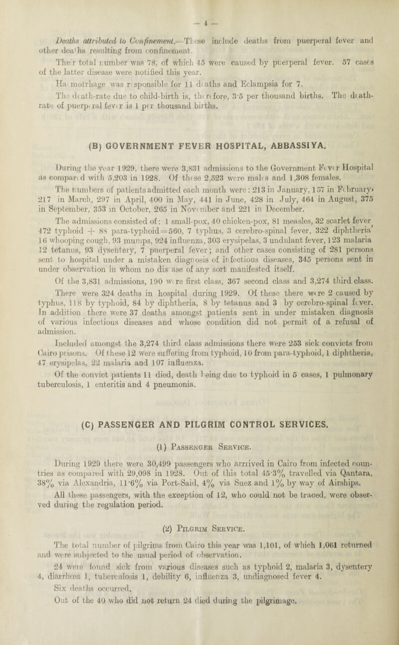 Deaths attributed to Confinement.—These include deaths from puerperal fever and other deaTis resulting from confinement. Their total number was 78, of which 45 were caused by puerperal fever. 57 cases of the latter disease were notified this year. Haemorrhage was responsible for 11 deaths and Eclampsia for 7. The death-rate due to child-birth is, therefore, 35 per thousand births. The death- rate of puerperal fever is 1 per thousand births. (B) GOVERNMENT FEVER HOSPITAL, ABBASSIYA. During the year 1929, there were 3,831 admissions to the Government Fever Hospital as compared with 5,203 in 1928. Of these 2,523 were males and 1,308 females. The numbers of patients admitted each month were: 213 in January, 157 in February* 217 in March, 297 in April, 400 in May, 441 in June, 428 in July, 464 in August, 375 in September, 353 in October, 265 in November and 221 in December. The admissions consisted of: 1 small-pox, 40 chicken-pox, 81 measles, 32 scarlet fever 472 typhoid + 88 para-typhoid = 560, 7 typhus, 3 cerebro-spinal fever, 322 diphtheria’ 16 whooping cough, 93 mumps, 924 influenza, 303 erysipelas, 3 undulant fever, 123 malaria 12 tetanus, 93 dysentery, 7 puerperal fever; and other cases consisting of 281 persons sent to hospital under a mistaken diagnosis of infectious diseases, 345 persons sent in under observation in whom no disease of any sort manifested itself. Of the 3,831 admissions, 190 wire first class, 367 second class and 3,274 third class. There were 324 deaths in hospital during 1929. Of these there wire 2 caused by typhus, 118 by typhoid, 84 by diphtheria, 8 by tetanus and 3 by cerebro-spinal fever. In addition there were 37 deaths amongst patients sent in under mistaken diagnosis of various infectious diseases and whose condition did not permit of a refusal of admission. Included amongst the 3,274 third class admissions there were 253 sick convicts from Cairo prisons. Of these 12 were suffering from typhoid, 10 from para-typhoid, 1 diphtheria, 47 erysipelas, 22 malaria and 107 influenza. Of the convict patients 11 died, death being due to typhoid in 5 cases, 1 pulmonary tuberculosis, 1 enteritis and 4 pneumonia. (C) PASSENGER AND PILGRIM CONTROL SERVICES. (1) Passenger Service. During 1929 there were 30,499 passengers who arrrived in Cairo from infected ooun- tries as compared with 29,098 in 1928. Out of this total 45'3% travelled via Qantara, 38% via Alexandria, 11'6% via Port-Said, 4% via Suez and 1% by way of Airships. All these passengers, with the exception of 12, who could not be traced, were obser¬ ved during the regulation period. (2) Pilgrim Service. The total number of pilgrims from Cairo this year was 1,101, of which 1,061 returned and were subjected to the usual period of observation. 24 were found sick from various diseases such as typhoid 2, malaria 3, dysentery 4, diarrhoea 1, tuberculosis 1, debility 6, influenza 3, undiagnosed fever 4. Six deaths occurred. Out of the 40 who did not return 24 died during the pilgrimage.