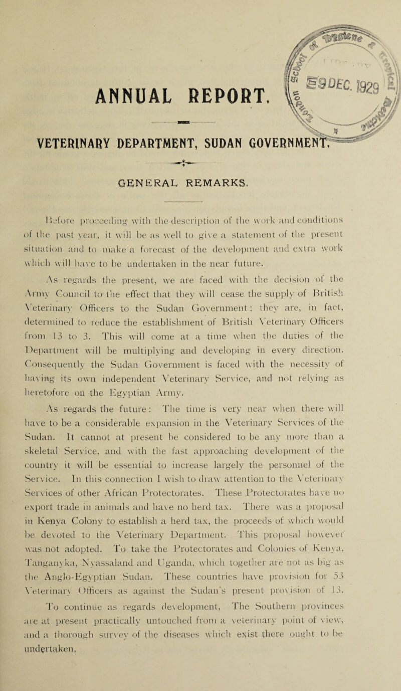 ANNUAL REPORT. VETERINARY DEPARTMENT, SUDAN GOVERNMEN GENERAL REMARKS. Before proceeding with the description of the work and conditions of the past year, it will he as well to give a statement of the present situation and to make a forecast of the development and extra work which will have to he undertaken in the near future. As regards the present, we are faced with the decision of the Army Council to the effect that they will cease the supply of British Veterinary Officers to the Sudan Government; they are, in fact, determined to reduce the establishment of British \ eterinary Officers from 13 to 3. This will come at a time when the duties of the Department will he multiplying and developing in every direction. Consequently the Sudan Government is faced with the necessity of having its own independent Veterinary Service, and not relying as heretofore on the Egyptian Army. As regards the future : The time is very near when there will have to be a considerable expansion in the Veterinary Services of the Sudan. It cannot at present he considered to be any more than a skeletal Service, and with the fast approaching development of the country it will be essential to increase largely the personnel of the Services of other African Protectorates. These Protectorates have no export trade in animals and have no herd tax. There was a proposal in Kenya Colony to establish a herd tax, the proceeds ot which would he devoted to the Veterinary Department. This proposal however was not adopted. To take the Protectorates and Colonies of Kenya, Tanganvka, N vassaland and Uganda, which together are not as big as the Anglo-Egyptian Sudan. These countries have provision for 53 Veterinary Officers as against the Sudan’s present provision of 13. To continue as regards development, The Southern provinces are at present practically untouched from a veterinary point of view, and a thorough survey of the diseases which exist there ought to he undertaken, f»V