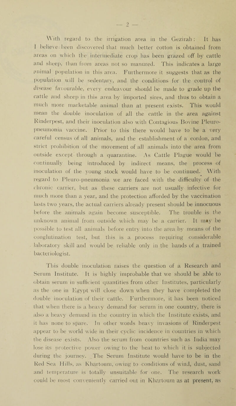 I believe been discovered that much better Cotton is obtained from areas on which the intermediate crop lias been grazed off by cattle and sheep, than from areas not so manured. This indicates a large animal population in this area. Furthermore it suggests that as the population will be sedentary, and the conditions for the control of disease favourable, every endeavour should be made to grade up the cattle and sheep in this area by imported sires, and thus to obtain a much more marketable animal than at present exists. This would mean the double inoculation of all the cattle in the area against Rinderpest, and their inoculation also with Contagious Bovine Pleuro¬ pneumonia vaccine. Prior to this there would have to be a very careful census of all animals, and the establishment of a cordon, and strict prohibition of the movement of all animals into the area from outside except through a quarantine. As Cattle Plague would be continually being introduced by indirect means, the process of inoculation of the young stock would have to be continued. With regard to Pleuro-pneumonia we are faced with the difficulty of the chronic carrier, but as these carriers are not usually infective for much more than a year, and the protection afforded by the vaccination lasts two years, the actual carriers already present should be innocuous before the animals again become susceptible. The trouble is the unknown animal from outside which may be a carrier. It may be possible to test all animals before entry into the area by means of the conglutination test, but this is a process requiring considerable laboratory skill and would be reliable only in the hands of a trained bacteriologist. This double inoculation raises the question of a Research and Serum Institute, It is highly improbable that we should be able to obtain serum in sufficient quantities from other Institutes, particularly as the one in Egypt will close down when they have completed the double inoculation of their cattle. Furthermore, it has been noticed that when there is a heavy demand for serum in one country, there is also a heavy demand in the country in which the Institute exists, and it has none to spare. In other words heavy invasions of Rinderpest appear to be world wide in their cyclic incidence in countries in which the disease exists. Also the serum from countries such as India may lose its protective power owing to the heat to which it is subjected during the journey. The Serum Institute would have to be in the Red Sea Mills, as Khartoum, owing to conditions of wind, dust, sand and temperature is totally unsuitable for one. The research work could be most conveniently carried out in Khartoum as at present, as