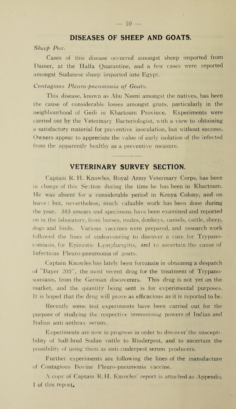 DISEASES OF SHEEP AND GOATS. Sheep Pox. Cases of this disease occurred amongst sheep imported from Darner, at the Haifa Quarantine, and a few cases were reported amongst Sudanese sheep imported into Egypt. Contagions Pleuro-pneumonia of Goats. This disease, known as Abu Neeni amongst the natives, has been the cause of considerable losses amongst goats, particularly in the neighbourhood of Geili in Khartoum Province. Experiments were carried out by the Veterinary Bacteriologist, with a view to obtaining a satisfactory material for preventive inoculation, but without success. Owners appear to appreciate the value of early isolation of the infected from the apparently healthy as a preventive measure. VETERINARY SURVEY SECTION. Captain R. H. Knowles, Royal Army Veterinary Corps, has been in charge of tins Section during the time he has been in Khartoum. He was absent for a considerable period in Kenya Colony, and on leave : but, nevertheless, much valuable work has been done during the year. 585 smears and specimens have been examined and reported on in the laboratory, from horses, mules, donkeys, camels, cattle, sheep, dogs and birds. Various vaccines were prepared, and research work followed the lines of endeavouring to discover a cure for 'Trypano¬ somiasis, for Epizootic Lymphangitis, and to ascertain the cause ot Infectious Pleuro-pneumonia of goats. Captain Knowles has lately been fortunate in obtaining a despatch of “Bayer 205, the most recent drug for the treatment of Trypano¬ somiasis, from the German discoverers. This drug is not yet on the market, and the quantity being sent is for experimental purposes. It is hoped that the drug will prove as efficacious as it is reported to be. Recently some test experiments have been carried out for the purpose of studying the respective immunising powers of Indian and Italian anti-anthrax serum. Experiments are now in progress in order to discover the suscepti¬ bility of half-bred Sudan cattle to Rinderpest, and to ascertain the possibility of using them as anti-rinderpest serum producers. Further experiments are following the lines of the manufacture of Contagious Bovine Pleuro-pneumonia vaccine. A copy of Captain R.H. Knowles' report is attached as Appendix 1 of this report*