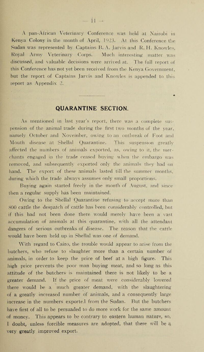 A pan-African Veterinary Conference was held at Nairobi in Kenya Colony in the month of April, 1923. At this Conference the Sudan was represented by Captains B. A. Jarvis and R. IT. Knowles, Royal Army Veterinary Corps. Much interesting matter was discussed, and valuable decisions were arrived at. The full report of this Conference has not yet been received from the Kenya Government, but the report of Captains Jarvis and Knowles is appended to this report as Appendix 2. QUARANTINE SECTION. As mentioned in last year’s report, there was a complete sus¬ pension of the animal trade during the first two months of the year, namely October and November, owing to an outbreak of Foot and Mouth disease at Shellal Quarantine. This suspension greatly affected the numbers of animals exported, as, owing to it, the mer¬ chants engaged in the trade ceased buying when the embargo was removed, and subsequently exported only the animals they had on hand. The export of these animals lasted till the summer months, during which the trade always assumes only small proportions. Buying again started freely in the month of August, and since then a regular supply has been maintained. Owing to the Shellal Quarantine refusing to accept more than 800 cattle the despatch of cattle has been considerably controlled, but if this had not been done there would merely have been a vast accumulation of animals at this quarantine, with all the attendant dangers of serious outbreaks of disease. The reason that the cattle would have been held up in Shellal was one of demand. With regard to Cairo, the trouble would appear to arise from the butchers, who refuse to slaughter more than a certain number of animals, in order to keep the price of beef at a high figure. This high price prevents the poor man buying meat, and so long as this attitude of the butchers is maintained there is not likely to be a greater demand. If the price of meat were considerably lowered there would be a much greater demand, with the slaughtering of a greatly increased number of animals, and a consequently large increase in the numbers exported from the Sudan. But the butchers have first of all to be persuaded to do more work for the same amount of money. This appears to be contrary to eastern human nature, so, l doubt, unless forcible measures are adopted, that there will be a very greatly improved export.