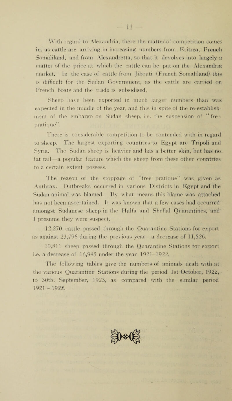 With regard to Alexandria, there the matter of competition comes in, as cattle are arriving in increasing numbers from Eritrea, French Somaliland, and from Alexandretta, so that it devolves into largely a matter of the price at which the cattle can be put on the Alexandria market. In the case of cattle from Jibouti (French Somaliland) this is difficult for the Sudan Government, as the cattle are carried on French boats and the trade is subsidised. Sheep have been exported in much larger numbers than was expected in the middle of the year, and this in spite of the re-establish¬ ment of the embargo on Sudan sheep, i.e. the suspension of ‘‘free pratiq ue. There is considerable competition to be contended with in regard to sheep. The largest exporting countries to Egypt are Tripoli and Syria. The Sudan sheep is heavier and has a better skin, but has no fat tail a popular feature which the sheep from these other countries to a certain extent possess. The reason of the stoppage of free pratique was given as Anthrax. Outbreaks occurred in various Districts in Egypt and the Sudan animal was blamed. By what means this blame was attached has not been ascertained. It was known that a few cases had occurred amongst Sudanese sheep in the Haifa and Shellal Quarantines, and I presume they were suspect. 12,270 cattle passed through the Quarantine Stations for export as against 23,7Q6 during the previous year—a decrease of 11,526. 20,811 sheep passed through the Quarantine Stations for export i.e, a decrease of 16,945 under the year 1921-1922. The following tables give the numbers of animals dealt with at the various Quarantine Stations during the period 1st October, 1922, to 30th. September, 1923, as compared with the similar period 1921 - 1922.