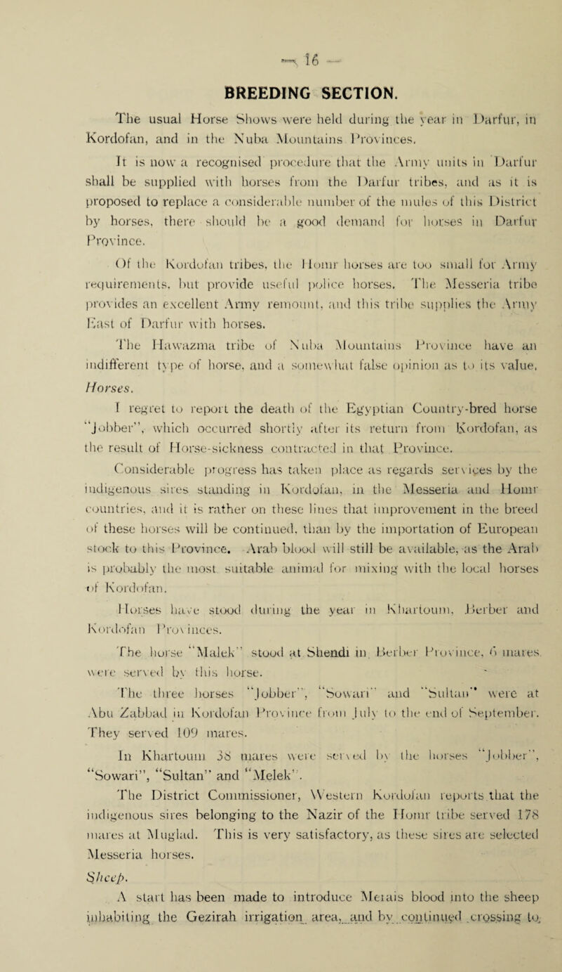 BREEDING SECTION. The usual Horse Shows were held during the year in Darfur, in Kordofan, and in the Nuba Mountains Provinces. It is now a recognised procedure that the Army units in Darfur shall be supplied with horses from the Darfur tribes, and as it is proposed to replace a considerable number of the mules of this District by horses, there should be a good demand for horses in Darfur Province. Of the* Kordofan tribes, the llomr horses are too small for Army requirements, but provide useful police horses. The Messeria tribe provides an excellent Army remount, and this tribe supplies the Army East of Darfur with horses. The Hawazma tribe of Nuba Mountains Province have an indifferent type of horse, and a somewhat false opinion as to its value, Horses. f regret to report the death of the Egyptian Country-bred horse “Jobber”, which occurred shortly after its return from Kordofan, as the result of Horse-sickness contracted in that Province. Considerable progress has taken place as regards services by the indigenous sites standing in Kordofan, in the Messeria and llomr countries, and it is rather on these lines that improvement in the breed of these horses will be continued, than by the importation of European stock to this Province. Arab blood will still be available;-as the Arab is probably the most suitable animal for mixing with the local horses «>1 Kordofan. Horses have stood during the year in Khartoum, Berber and Kordofan 1 Vox inces. The horse “Malek” stood at Shendi in, Berber Province, 6 mares were served by this horse. The three horses “Jobber, “Sowari and “Sultan” were at Abu Zabbad in Kordofan Province from July to the end ot September. They served 1OD mares. In Khartoum 38 mares were seined by the horses “Jobber, “Sowari”, “Sultan” and “Melek' . The District Commissioner, Western Kordofan reports that the indigenous sires belonging to the Nazir of the llomr tribe served 178 mares at Muglad. This is very satisfactory, as these sires are selected Messeria horses. Sheep. A start has been made to introduce Meiais blood into the sheep inhabiting the Gezirah irrigation area,. and by continued crossing to.