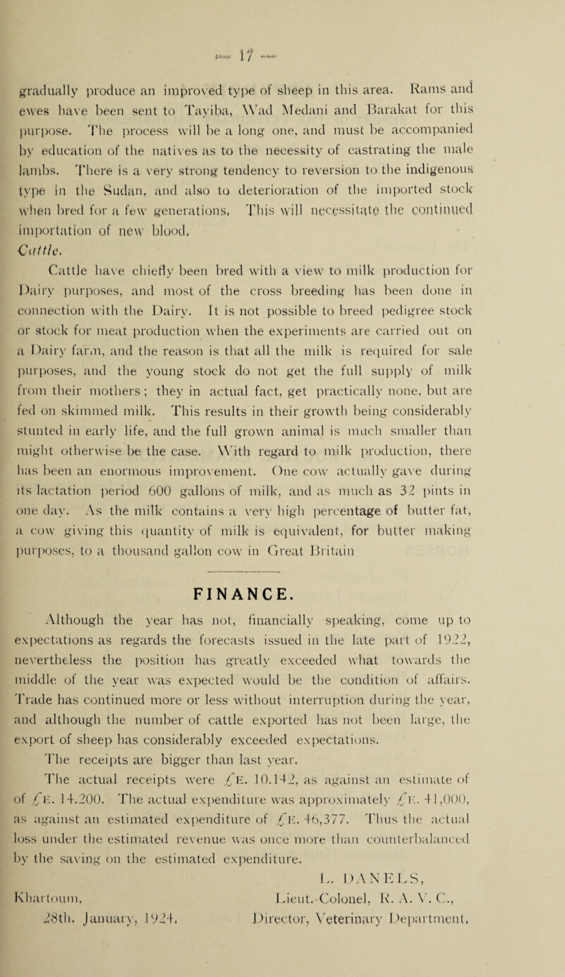 gradually produce an improved type of sheep in this area. Rams and ewes have been sent to Tayiba, Wad Medani and Barakat tor this purpose. The process will be a long one, and must be accompanied by education of the natives as to the necessity of castrating the male lambs. There is a very strong tendency to reversion to the indigenous type in the Sudan, and also to deterioration of the imported stock when bred for a few generations, This will necessitate the coil tinned importation of new blood, Cattle. Cattle have chiefly been bred with a view to milk production for Dairy purposes, and most of the cross breeding has been done in connection with the Dairy. It is not possible to breed pedigree stock or stock for meat production when the experiments are carried out on a Dairy farm, and the reason is that all the milk is required for sale purposes, and the young stock do not get the full supply of milk from their mothers ; they in actual fact, get practically none, but are led on skimmed milk. This results in their growth being considerably stunted in early life, and the full grown animal is much smaller than might otherwise be the case. W ith regard to milk production, there has been an enormous improvement. One cow actually gave during its lactation period 600 gallons of milk, and as much as 32 pints in one day. As the milk contains a very high percentage of butter fat, a cow giving this quantity of milk is equivalent, for butter making purposes, to a thousand gallon cow in Great Britain FINANCE. Although the year has not, financially speaking, come up to expectations as regards the forecasts issued in the late part of 1922, nevertheless the position has greatly exceeded what towards the middle of the year was expected would be the condition of affairs. Trade has continued more or less without interruption during the year, and although the number of cattle exported has not been large, the export of sheep has considerably exceeded expectations. 'I'lie receipts are bigger than last year. The actual receipts were £e. 10.142, as against an estimate of of £e. 14.200. The actual expenditure was approximately £e. 4 1,000, as against an estimated expenditure of £e. 46,377. Thus the actual loss under the estimated revenue was once more than counterbalanced by the saving on the estimated expenditure. L. DANELS, Lieut.-Colonel, R. A. V. C., Director, Veterinary Department, Khartoum, 28th. January, 1924,