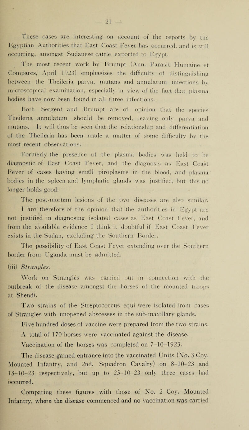 These cases are interesting on account of the reports by the Egyptian Authorities that East Coast I'ever has occurred, and is still occurring, amongst Sudanese cattle exported to Egypt. 'I'he most recent work by Brumpt (Ann. Parasit Humaine et Compares, April 1923) emphasises the difficulty of distinguishing between the Theileria parva, mutans and annulatum infections by microscopical examination, especially in view of the fact that plasma bodies have now been found in all three infections. Both Sergent and Brumpt are of opinion that the species ddieileria annulatum should be removed, leaving only parva and mutans. It will thus be seen that the relationship and differentiation of the Theileria has been made a matter of some difficulty by the most recent observations. Formerly the presence of the plasma bodies was held to be diagnostic of East Coast Fever, and the diagnosis as East Coast Fever of cases having small piroplasms in the blood, and plasma bodies in the spleen and lymphatic glands was justified, but this no longer holds good. The post-mortem lesions of the two diseases are also similar. I am therefore of the opinion that the authorities in Egypt are not justified in diagnosing isolated cases as East Coast Fever, and from the available evidence I think it doubtful if East Coast Fever exists in the Sudan, excluding the Southern Border. The possibility of East Coast Fever extending over the Southern border from Uganda must be admitted. (iii) Strangles. Work on Strangles was carried out in connection with the outbreak of the disease amongst the horses of the mounted troops at Shendi. Two strains of the Streptococcus equi were isolated from cases of Strangles with unopened abscesses in the sub-maxillary glands. Five hundred doses of vaccine were prepared from the two strains. A total of 170 horses were vaccinated against the disease. Vaccination of the horses was completed on 7-10-1923. The disease gained entrance into the vaccinated Units (No. 3 Coy. Mounted Infantry, and 2nd. Squadron Cavalry) on 8-10-23 and 13-10-23 respectively, but up to 25-10-23 only three cases had occurred. Comparing these figures with those of No. 2 Coy. Mounted Infantry, where the disease commenced and no vaccination was carried