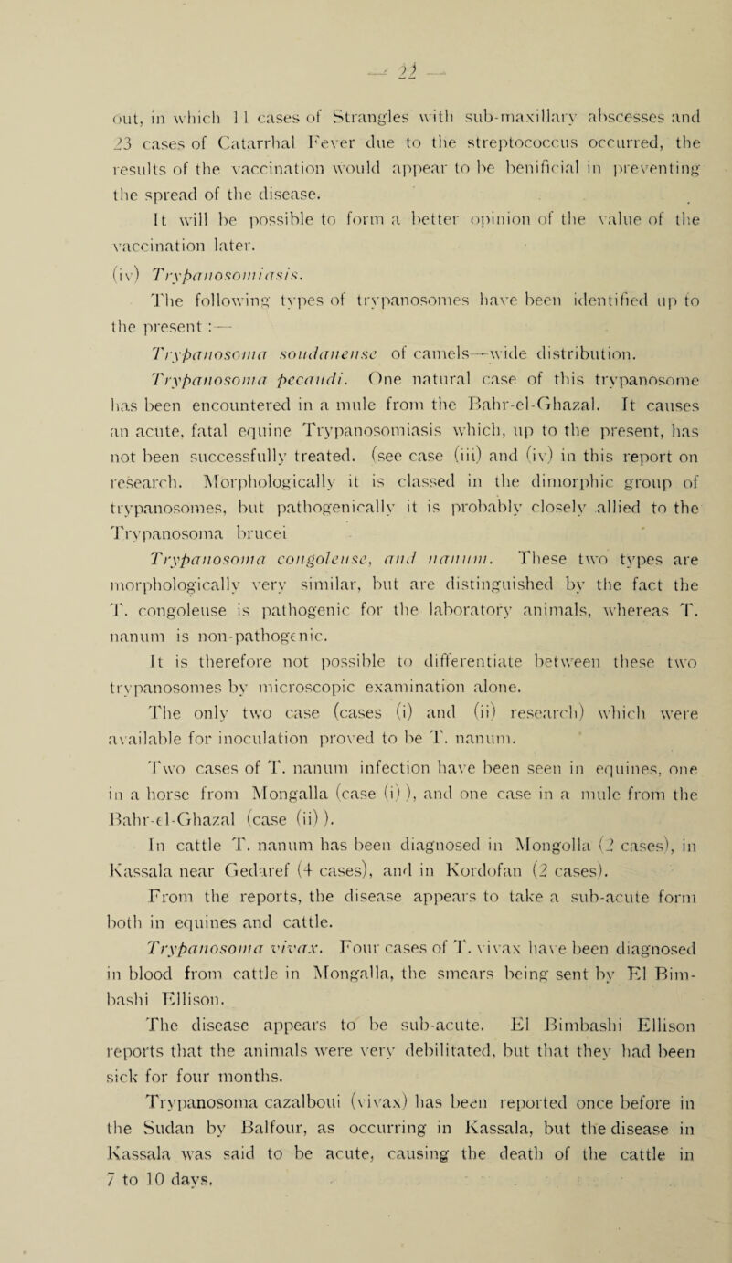 23 cases of Catarrhal Fever due to the streptococcus occurred, the results of the vaccination would appear to be benificial in preventing the spread of the disease. It will be possible to form a better opinion of the value of the vaccination later. (iv) Trypanosomiasis. The following types of trypanosomes have been identified up to the present :— Trypanosoma soirdanense of camels—wide distribution. Trypanosoma pecaudi. One natural case of this trypanosome has been encountered in a mule from the Bahr-el-Ghazal. It causes an acute, fatal equine Trypanosomiasis which, up to the present, has not been successfully treated, (see case (iii) and (iv) in this report on research. Morphologically it is classed in the dimorphic group of trypanosomes, but pathogenically it is probably closely allied to the Trypanosoma brucei Trypanosoma congoleuse, and nan urn. These two types are morphologically very similar, but are distinguished by the fact the '1'. congoleuse is pathogenic for the laboratory animals, whereas T. nanum is non-pathogenic. It is therefore not possible to differentiate between these two trypanosomes by microscopic examination alone. The only two case (cases (i) and (ii) research) which were available for inoculation proved to be T. nanum. Two cases of T. nanum infection have been seen in equines, one in a horse from Mongalla (case (i)), and one case in a nude from the Bahr-el-Ghazal (case (ii)). In cattle T. nanum has been diagnosed in Mongolia (2 cases), in Kassala near Gedaref (4 cases), and in Kordofan (2 cases). From the reports, the disease appears to take a sub-acute form both in equines and cattle. Trypanosoma vivax. Four cases of 4'. vivax have been diagnosed in blood from cattle in Mongalla, the smears being sent by K1 Bim- bashi Ellison. The disease appears to be sub-acute. El Bimbashi Ellison reports that the animals were very debilitated, but that they had been sick for four months. Trypanosoma cazalboui (vivax) has been reported once before in the Sudan by Balfour, as occurring in Kassala, but the disease in Kassala was said to be acute, causing the death of the cattle in 7 to 10 days.
