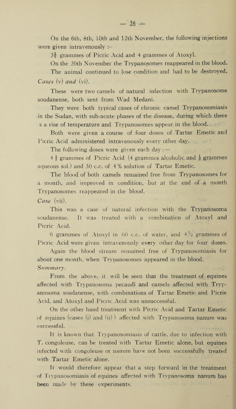 Were given intravenously 3i grammes of Picric Acid and 4 grammes of Atoxyl. On the 20th November the Trypanosomes reappeared in the blood. The animal continued to lose condition and had to be destroyed. Cases (v) and (vi), These were two camels of natural infection with Trypanosome soudanense, both sent from Wad Medani. They were both typical cases of chronic camel Trypanosomiasis in the Sudan, with sub-acute phases of the disease, during which there s a rise of temperature and Trypanosomes appear in the blood. Both were given a course of four doses of Tartar Emetic and Picric Acid administered intravenously every other day. The following doses were given each day 4 4 grammes of Picric Acid (4 grammes alcoholic and i grammes aqueous sol.) and 30 c.c. of 4% solution of Tartar Emetic. The blood of both camels remained free from Trypanosomes for a month, and improved in condition, but at the end of a month Trypanosomes reappeared in the blood. Case (vii). This was a case of natural infection with the Trypanosoma soudanense. It was treated with a combination of Atoxyl and Picric Acid. 6 grammes of' Atoxyl in 60 c.c. of water, and grammes of Picric Acid were given intravenously every other day for four doses. Again the blood stream remained free of Trypanosomiasis for about one month, when Trypanosomes appeared in the blood, Summary. From the above, it will be seen that the treatment of equines affected with Trypanosoma pecaudi and camels affected with Tryp¬ anosoma soudanense, with combinations of Tartar Emetic and Picric Acid, and Atoxyl and Picric Acid was unsuccessful. On the other hand treatment with Picric Acid and Tartar Emetic of equines (cases (i) and (ii) I affected with Trypanosoma nanum was successful. . It is known that Trypanosomiasis ol cattle, due to infection with T. congoleuse. can be treated with Tartar Emetic alone, but equines infected with congoleuse or nanum have not been successfully treated with Tartar Emetic alone. It would therefore appear that a step forward in the treatment of Trypanosomiasis of equines affected with Trypanosoma nanum has been made by these experiments,