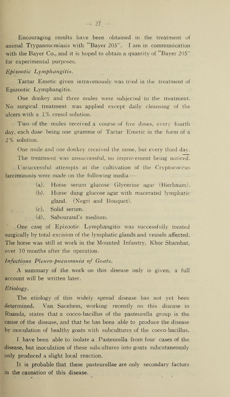 animal Trypanosomiasis w ith “Bayer 205”. I am in communication with the Bayer Co., and it is hoped to obtain a quantity of “Bayer 205” for experimental purposes. Epizootic Lymphangitis. Tartar Emetic given intravenously was tried in the treatment of Epizootic Lymphangitis. One donkey and three mules were subjected to the treatment. No surgical treatment was applied except daily cleansing of the ulcers with a 1% cresol solution. • Two of the mules received a course of five doses, every fourth day, each dose being one gramme of Tartar Emetic in the form of; a 2% solution. One mule and one donkey received the same, but every third day. The treatment was unsuccessful, no improvement being noticed. . Unsuccessful attempts at the cultivation of the Cryptococcus farciminosis were made on the following media:— (a) . Horse serum glucose Glycerine agar (Bierbaum). (b) . Horse dung glucose agar with macerated lymphatic gland. (Negri and Bouquet). (c) . Solid serum. • (d). Sabouraud’s medium. - One case of Epizootic Lymphangitis was successfully treated surgically by total excision of the lymphatic glands and vessels affected. The horse was still at work in the Mounted Infantry, Khor Shambat, over 10 months after the operation. Infectious PI euro-pneumonia of Goats, A summary of the work on this disease only is given, a full account will be written later. Etiology, The etiology of this widely spread disease has not yet been determined. Van Sacehem, working recently on this disease in Ruanda, states that a cocco-bacillus of the pasteurella group is the cause of the disease, and that he has been able to produce the disease by inoculation of healthy goats with subcultures of the cocco-bacillus, 1 have been able to isolate a Pasteurella from four cases of the disease, but inoculation of these subcultures into goats subcutaneously only produced a slight local reaction. It is probable that these pasteurellae are only secondary factors in the causation of this disease.