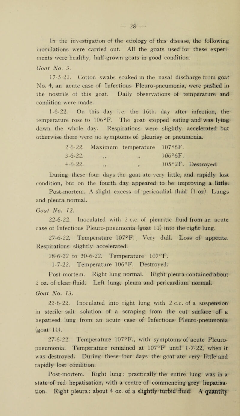 tn the investigation of the etiology of this disease, the following inoculations were carried out. All the goats used for these experi¬ ments were healthy, half-grown goats in good condition. Goat No. J. 17-5-22. Cotton swabs soaked in the nasal discharge from goat No. 4, an acute case of Infectious Pleuro-pneumonia, were pushed in the nostrils of this goat. Daily observations of temperature and condition were made. 1-6-22* On this day i.e. the 16th. day after infection, the temperature rose to 106°F. The goat stopped eating and was lying down the whole day. Respirations were slightly accelerated but otherwise there were no symptoms of pleurisy or pneumonia. 2- 6-22. Maximum temperature 107°6F. 3- 6-22. „ „ 106°6F. 4- 6-22. ,, ,, 105°2F. Destroyed. During these four days the goat ate very little, and rapidly lost condition, but on the fourth day appeared to be improving a little. Post-mortem. A slight excess of pericardial fluid (l oz). Lungs and pleura normal. Goat No. 12. 22-6-22, Inoculated with 2 c.c. of pleuritic fluid from an acute case of Infectious Pleuro-pneumonia (goat 11) into the right lung. 27- 6-22. Temperature 107°F. Very dull. Loss' of appetite. Respirations slightly accelerated. 28- 6-22 to 30-6-22. Temperature 107°F. 1-7-22. Temperature 1069F. Destroyed. Post-mortem. Right lung normal. Right pleura contained about 2 oz. of clear fluid. Left lung, pleura and pericardium normal. Goat No. 13. 22-6-22. Inoculated into right lung with 2 c.c. of a suspension in sterile salt solution of a scraping from the cut surface of a hepatised lung from an acute case of Infectious Pleuro-pneumonia fgoat 11). 27*6-22. Temperature 107°F., with symptoms of acute Pleuro¬ pneumonia. Temperature remained at 107°F until 1-7-22, when it was destroyed. During these four days the goat ate very little and rapidly lost condition. Post-mortem. Right lung: practically the entire lung was in a state of red hepatisation, with a centre of commencing grey hepatisa-