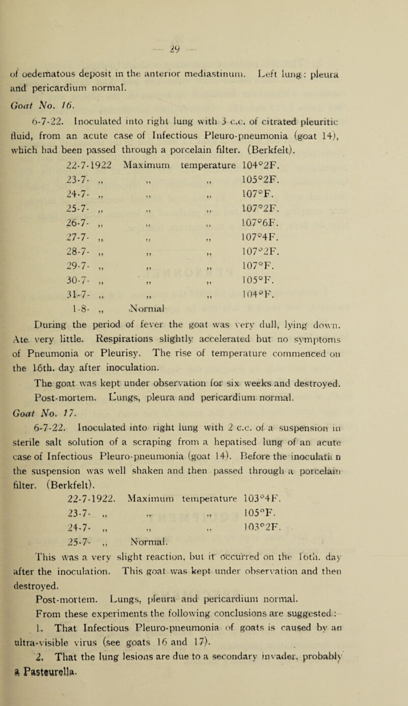 of oedematous deposit in the anterior mediastinum. Left lung: pleura and pericardium normal. Goat No. 16. 6*7*22. Inoculated into right lung with 3 c.c. of citrated pleuritic fluid, from an acute case of Infectious Pleuro-pneumonia (goat 14), which had been passed through a porcelain filter. (Berkfelt). 22-7-1922 Maximum temperature 104°2F. 23-7- „ ? 9 99 105°2F. 24-7- „ ? 9 9) 107°F. 25-7- „ »9 t 9 107°2F. 26-7- „ >9 9} 107°6F. 27-7- ,, 9 > 9 9 107°4F. 28-7- „ i y 9 9 107°2F. 29-7- „ 99 99 107°F. 30-7- „ 99 99 105°F. 3T7- „ 9 9 9 9 104° F. 1-8- ,, .Normal During the period of fever the goat was very dull, lying down. Ate very little. Respirations slightly accelerated but no symptoms of Pneumonia or Pleurisy. The rise of temperature commenced on the 16th. day after inoculation. The goat was kept under observation for six weeks and destroyed. Post-mortem, Lungs, pleura and pericardium normal. Goat No. 17. 6-7-22. Inoculated into right lung with 2 c.c. of a suspension in sterile salt solution of a scraping from a hepatised lung of an acute case of Infectious Pleuro-pneumonia (goat 14). Before the inoculate n the suspension was well shaken and then passed through a porcelain filter. (Berkfelt). 22- 7-1922. Maximum temperature 103°4F. 23- 7- M „ „ 105°F. 24- 7- „ „ „ 103°2F. 25- 7- ,, Normal. This was a very slight reaction, but it occurred on the loth, day after the inoculation. This goat was kept under observation and then destroyed. Post-mortem. Lungs, pleura and pericardium normal. From these experiments the following conclusions are suggested : 1. That Infectious Pleuro-pneumonia of goats is caused by an ttltra*visible virus (see goats 16 and 17). 2. That the lung lesions are due to a secondary invader, probably a Pasteurella-