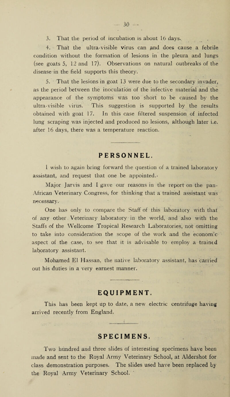 3. That the period of incubation is about lb days.. 4. That the ultra-visible virus can and does cause a febrile condition without the formation of lesions in the pleura and lungs (see goats 5, 12 and 17). Observations on natural outbreaks of the disease in the field supports this theory. 5. That the lesions in goat 13 were due to the secondary invader, as the period between the inoculation of the infective material and the appearance of the symptoms was too short to be caused by the ultra-visible virus. This suggestion is supported by the results obtained with goat 17. In this case filtered suspension of infected lung scraping was injected and produced no lesions, although later i.e. after 16 days, there was a temperature reaction. PERSONNEL. 1 wish to again bring forward the question of a trained laboratory assistant, and request that one be appointed.- Major Jarvis and I gave our reasons in the report on the pan- African Veterinary Congress, for thinking that a trained assistant was necessary. One has only to compare the Staff of this laboratory with that of any other. Veterinary laboratory in the world, and also with the Staffs of the Wellcome Tropical Research Laboratories, not omitting to take into consideration the scope of the work and the economic aspect of the case, to see that it is advisable to employ a trained laboratory assistant. Mohamed El Hassan, the native laboratory assistant, has carried out his duties in a very earnest manner. EQUIPMENT. This has been kept up to date, a new electric centrifuge having arrived recently from England. SPECIMENS. Two hundred and three slides of interesting specimens have been made and sent to the Royal Army Veterinary School, at Aldershot for class demonstration purposes. The slides used have been replaced by the Royal Army Veterinary School.