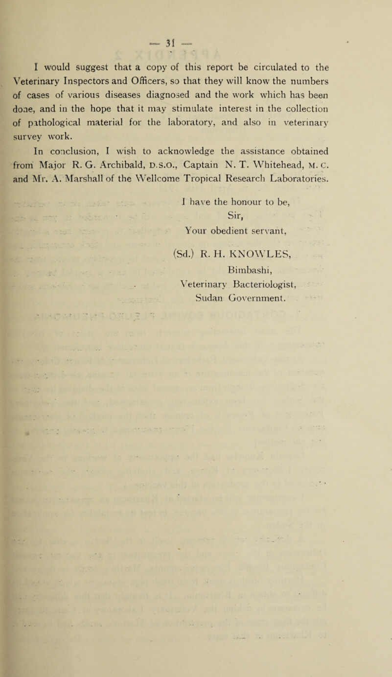 31 I would suggest that a copy of this report be circulated to the Veterinary Inspectors and Officers, so that they will know the numbers of cases of various diseases diagnosed and the work which has been done, and in the hope that it may stimulate interest in the collection of pathological material for the laboratory, and also in veterinary survey work. In conclusion, I wish to acknowledge the assistance obtained from Major R. G. Archibald, D.S.O., Captain N. T. Whitehead, M. C. and Mr. A. Marshall of the Wellcome Tropical Research Laboratories. I have the honour to be, Sir, Your obedient servant, (Sd.) R. H. KNOWLES, Bimbashi, Veterinary Bacteriologist, Sudan Government.