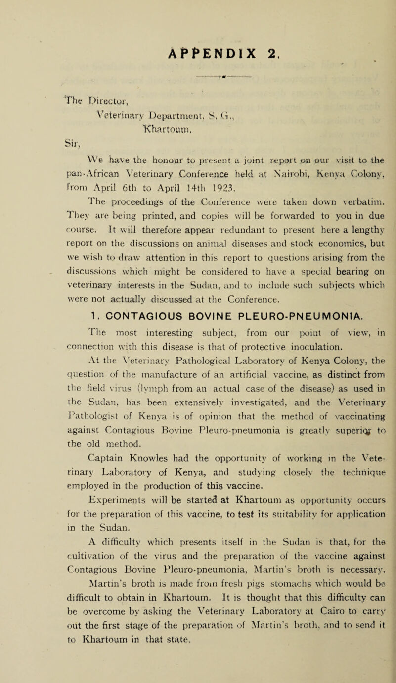 The Director, Veterinary Department, S. Khartoum, Sir, We have the honour to present a joint report on our visit to the pan-African Veterinary Conference held at Nairobi, Kenya Colony, from April 6th to April 14th 1923. The proceedings of the Conference were taken down verbatim. They are being printed, and copies will be forwarded to you in due course. It will therefore appear redundant to present here a lengthy report on the discussions on animal diseases and stock economics, but we wish to draw attention in this report to questions arising from the discussions which might be considered to have a special bearing on veterinary interests in the Sudan, and to include such subjects which were not actually discussed at the Conference. 1. CONTAGIOUS BOVINE PLEURO-PNEUMONIA. The most interesting subject, from our point of view, in connection with this disease is that of protective inoculation. At the Veterinary Pathological Laboratory of Kenya Colony, the question of the manufacture of an artificial vaccine, as distinct from the field virus (lymph from an actual case of the disease) as used in the Sudan, has been extensively investigated, and the Veterinary Pathologist of Kenya is of opinion that the method of vaccinating against Contagious Bovine Pleuro-pneumonia is greatly superiqj' to the old method. Captain Knowles had the opportunity of working in the Vete¬ rinary Laboratory of Kenya, and studying closely the technique employed in the production of this vaccine. Experiments will be started at Khartoum as opportunity occurs for the preparation of this vaccine, to test its suitability for application in the Sudan. A difficulty which presents itself in the Sudan is that, for the cultivation of the virus and the preparation of the vaccine against Contagious Bovine Pleuro-pneumonia, Martin’s broth is necessary. Martin’s broth is made from fresh pigs stomachs which would be difficult to obtain in Khartoum. It is thought that this difficulty can be overcome by asking the Veterinary Laboratory at Cairo to carry out the first stage of the preparation of Martin’s broth, and to send it to Khartoum in that state.