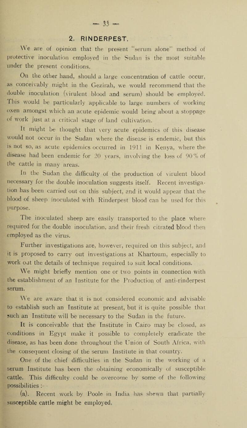 35 - 2, RINDERPEST. We are of opinion that the present “serum alone” method of protective inoculation employed in the Sudan is the most suitable under the present conditions. On the other hand, should a large concentration of cattle occur, as conceivably might in the Gezirah, we would recommend that the double inoculation (virulent blood and serum) should be employed, 1 his would be particularly applicable to large numbers of working oxen amongst which an acute epidemic would bring about a stoppage of work just at a critical stage of land cultivation. It might be thought that very acute epidemics of this disease would not occur in the Sudan where the disease is endemic, but this is not so, as acute epidemics occurred in 1911 in Kenya, where the disease had been endemic for 20 years, involving the loss of 90% of the cattle in many areas. In the Sudan the difficulty ol the production of virulent blood necessary for the double inoculation suggests itself. Recent investiga¬ tion has been carried out on this subject, and it would appear that the blood of sheep inoculated with Rinderpest blood can be used for this purpose. required for the double inoculation, and their fresh citrated blood then employed as the virus. Further investigations are, however, required on this subject, and it is proposed to carry out investigations at Khartoum, especially to work out the details of technique required to suit local conditions. We might briefly mention one or two points in connection with the establishment of an Institute for the Production of anti-rinderpest serum. W e are aware that it is not considered economic and advisable to establish such an Institute at present, but it is quite possible that such an Institute will be necessary to the Sudan in the future. It is conceivable that the Institute in Cairo may be closed, as conditions in Egypt make it possible to completely eradicate the disease, as has been done throughout the Union of South Africa, with the consequent closing of the serum Institute in that country. One of the chief difficulties in the Sudan in the working ol a serum Institute has been the obtaining economically of susceptible cattle. This difficulty could be overcome by some of the following possibilities : (a). Recent work by Poole in India lias shewn that partially susceptible cattle might be employed, »