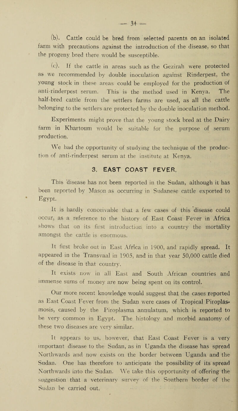 (b) . Cattle could be bred from selected parents on an isolated farm with precautions against the introduction of the disease, so that the progeny bred there would be susceptible. (c) . It the cattle in areas such as the Gezirah were protected as we recommended by double inoculation against Rinderpest, the young stock in these areas could be employed for the production ot anti-rinderpest serum. This is the method used in Kenya. The half-bred cattle from the settlers farms are used, as all the cattle belonging to the settlers are protected by the double inoculation method. Experiments might prove that the young stock bred at the Dairy tarm in Khartoum would be suitable for the purpose of serum production. We had the opportunity of studying the technique of the produc¬ tion of anti*rinderpest serum at the institute at Kenya. 3. EAST COAST FEVER. This disease has not been reported in the Sudan, although it has been reported by Mason as occurring in Sudanese cattle exported to Egypt. It is hardly conceivable that a few cases of this disease could occur, as a reference to the history of East Coast Fever in Africa shows that on its first introduction into a country the mortality amongst the cattle is enormous. It first broke out in East Africa in 1900, and rapidly spread. It appeared in the Transvaal in 1905, and in that year 50,000 cattle died of the disease in that country. It exists now in all East and South African countries and immense sums of money are now being spent on its control. Our more recent knowledge would suggest that the cases reported as East Coast Fever from the Sudan were cases of Tropical Piroplas- mosis, caused by the Piroplasma annulatum, which is reported to be very common in Egypt. The histology and morbid anatomy of these two diseases are very similar. It appears to us, however, that East Coast Fever is a very important disease to the Sudan, as in Uganda the disease has spread Northwards and now exists on the border between Uganda and the Sudan. One has therefore to anticipate the possibility of its spread Northwards into the Sudan. We lake this opportunity of offering the suggestion that a veterinary survey of the Southern border of the Sudan be carried out,