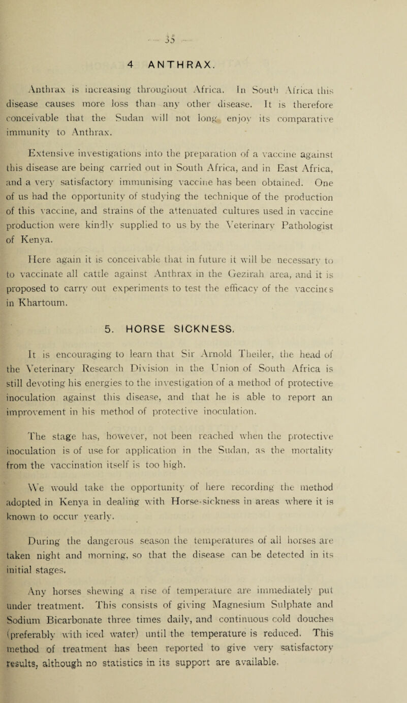 ' - J5 4 ANTHRAX. Anthrax is increasing throughout Africa. In South Africa this disease causes more loss than any other disease. It is therefore conceivable that the Sudan will not long enjoy its comparative immunity to Anthrax. Extensive investigations into the preparation of a vaccine against this disease are being carried out in South Africa, and in East Africa, and a very satisfactory immunising vaccine has been obtained. One of us had the opportunity of studying the technique of the production of this vaccine, and strains of the attenuated cultures used in vaccine production were kindly supplied to us by the Veterinary Pathologist of Kenya. Here again it is conceivable that in future it will be necessarv to to vaccinate all cattle against Anthrax in the Gezirah area, and it is proposed to carry out experiments to test the efficacy of the vaccines in Khartoum. 5. HORSE SICKNESS. It is encouraging to learn that Sir Arnold Theiler, the head of the Veterinary Research Division in the Union of South Africa is still devoting his energies to the investigation of a method of protective inoculation against this disease, and that he is able to report an improvement in his method of protective inoculation. The stage has, however, not been reached when the protective inoculation is of use for application in the Sudan, as the mortality from the vaccination itself is too high. We would take the opportunity of here recording' the method adopted in Kenya in dealing with Horse-sickness in areas where it is known to occur yearly. During the dangerous season the temperatures of all horses are taken night and morning, so that the disease can be detected in its initial stages. Any horses shewing a rise of temperature are immediately put under treatment. This consists of giving Magnesium Sulphate and Sodium Bicarbonate three times daily, and continuous cold douches (preferably with iced water) until the temperature is reduced. This method of treatment has been reported to give very satisfactory results, although no statistics in its support are available.