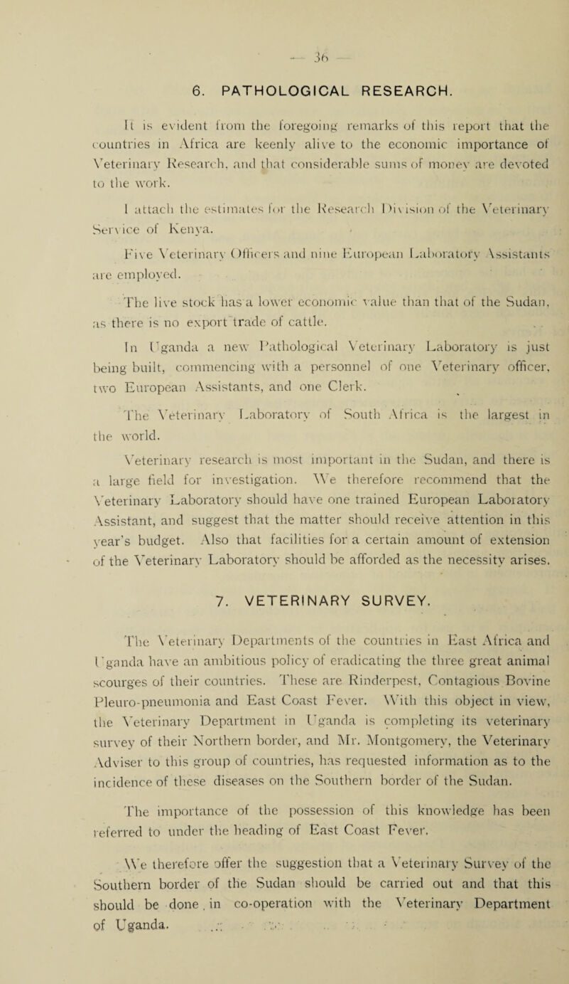 ft is evident from the foregoing remarks of this report that the countries in Africa are keenly alive to the economic importance of Veterinary Research, and that considerable sums of money are devoted to the work. I attach the estimates for the Research Div ision of the Veterinary Service of Kenya. Five Veterinary Officers and nine European Laboratory \ssistants are employed. The live stock has a lower economic value than that of the Sudan, as there is no export trade of cattle. In Uganda a new Pathological Veterinary Laboratory is just being built, commencing with a personnel of one Veterinary officer, two European Assistants, and one Clerk. The Veterinary Laboratory of South Africa is the largest in the world. Veterinary research is most important in the Sudan, and there is a large field for investigation. YVe therefore recommend that the Veterinary Laboratory should have one trained European Laboratory- Assistant, and suggest that the matter should receive attention in this year’s budget. Also that facilities for a certain amount of extension of the Veterinary Laboratory should be afforded as the necessity arises. 7. VETERINARY SURVEY. The Veterinary Departments of die countries in East Africa and Uganda have an ambitious policy of eradicating the three great animal scourges of their countries. These are Rinderpest, Contagious Bovine Pleuro-pneumonia and East Coast Fever. With this object in view, the Veterinary Department in Uganda is completing its veterinary survey of their Northern border, and Mr. Montgomery, the Veterinary Adviser to this group of countries, has requested information as to the incidence of these diseases on the Southern border of the Sudan. The importance of the possession of this knowledge has been referred to under the heading of East Coast Fever. We therefore offer the suggestion that a Veterinary Survey of the Southern border of the Sudan should be carried out and that this should be done, in co-operation with the Veterinary Department of Uganda. v;.