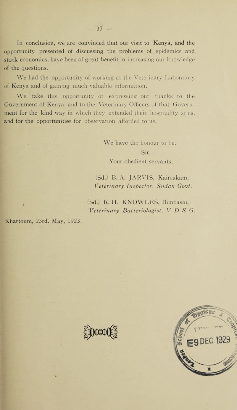 3/ In conclusion, we are convinced that our visit to Kenya, and the opportunity presented of discussing the problems of epidemics and stock economics, have been of great benefit in increasing our knowledge of the questions. \Ye had the opportunity of working at the Veterinary Laboratory of Kenya and of gaining much valuable information. We take this opportunity of expressing our thanks to the Government of Kenya, and to the Veterinary Officers of that Govern¬ ment for the kind way in which they extended their hospitality to us, and for the opportunities for observation afforded to us. We have the honour to be, Sir, Your obedient servants. (Sd.) B. A. JARVIS, Kaimakam, Veterinary Inspector, Sudan Govt. f (Sd.) R. H. KNOWLES, Bimbashi, Veterinary Bacteriologist, V. D. S. G. Khartoum, 23rd. May, 1923.