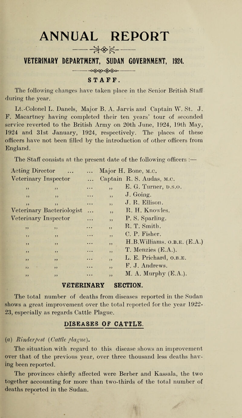 -?h>;<- VETERINARY DEPARTMENT, SUDAN GOVERNMENT, 1924. -o<#x$><gxg>o- STAFF. The following changes have taken place in the Senior British Staff during the year. Lt.-Colonel L. Danels, Major B. A. Jarvis and Captain W. St. J. F. Macartney having completed their ten years’ tour of seconded service reverted to the British Army on 20th June, 1924, 19th May, 1924 and 31st January, 1924, respectively. The places of these officers have not been filled bv the introduction of other officers from %/ England. The Staff consists at the present date of the following officers :— Acting Director ... ... Major H. Bone, m.c. Veterinary Inspector ... Captain R. S. Audas, m.c. E. G. Turner, u.s.o. J. Going. J. R. Ellison. R. H. Knowles. P. S. Sparling. R. T. Smith. C. P. Fisher. H.B.Williams, o.b.e. (E.A.) T. Menzies (E.A.). L. E. Prichard, o.b.e. F. J. Andrews. M. A. Murphy (E.A.). VETERINARY SECTION. The total number of deaths from diseases reported in the Sudan shows a great improvement over the total reported for the year 1922- 23, especially as regards Cattle Plague. DISEASES OF CATTLE. (a) Rinderpest (Cattle plague). The situation with regard to this disease shows an improvement over that of the previous year, over three thousand less deaths hav¬ ing been reported. The provinces chiefly affected were Berber and Kassala, the two together accounting for more than two-thirds of the total number of deaths reported in the Sudan. P P P P Veterinary Bacteriologist Veterinary Inspector P P PP ? P PP PP PP P P P P PP PP ? P P P