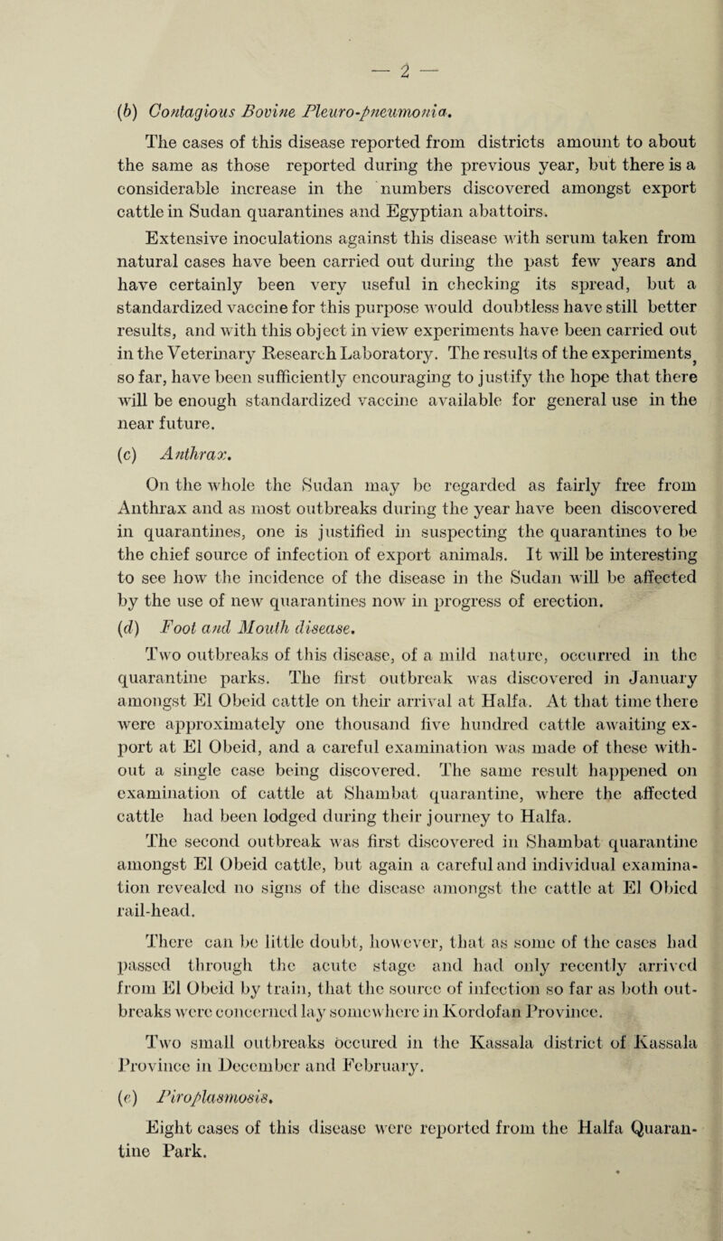 (b) Contagious Bovine Pleuro-pneumonia. The cases of this disease reported from districts amount to about the same as those reported during the previous year, but there is a considerable increase in the numbers discovered amongst export cattle in Sudan quarantines and Egyptian abattoirs. Extensive inoculations against this disease with serum taken from natural cases have been carried out during the past few j^ears and have certainly been very useful in checking its spread, but a standardized vaccine for this purpose would doubtless have still better results, and with this object in view experiments have been carried out in the Veterinary Research Laboratory. The results of the experiments} so far, have been sufficiently encouraging to justify the hope that there will be enough standardized vaccine available for general use in the near future. (c) Anthrax. On the whole the Sudan may be regarded as fairly free from Anthrax and as most outbreaks during the year have been discovered in quarantines, one is justified in suspecting the quarantines to be the chief source of infection of export animals. It will be interesting to see how the incidence of the disease in the Sudan will be affected by the use of new quarantines now in progress of erection. (d) Foot and Mouth disease. Two outbreaks of this disease, of a mild nature, occurred in the quarantine parks. The first outbreak was discovered in January amongst El Obeid cattle on their arrival at Haifa. At that time there were approximately one thousand five hundred cattle awaiting ex¬ port at El Obeid, and a careful examination was made of these with¬ out a single case being discovered. The same result happened on examination of cattle at Shambat quarantine, where the affected cattle had been lodged during their journey to Haifa. The second outbreak was first discovered in Shambat quarantine amongst El Obeid cattle, but again a careful and individual examina¬ tion revealed no signs of the disease amongst the cattle at El Obicd rail-head. There can be little doubt, however, that as some of the cases had passed through the acute stage and had only recently arrived from El Obeid by train, that the source of infection so far as both out¬ breaks were concerned lay somewhere in Kordofan Province. Two small outbreaks occured in the Kassala district of Kassala Province in December and February. (e) Piroplasmosis. Eight cases of this disease were reported from the Haifa Quaran¬ tine Park.