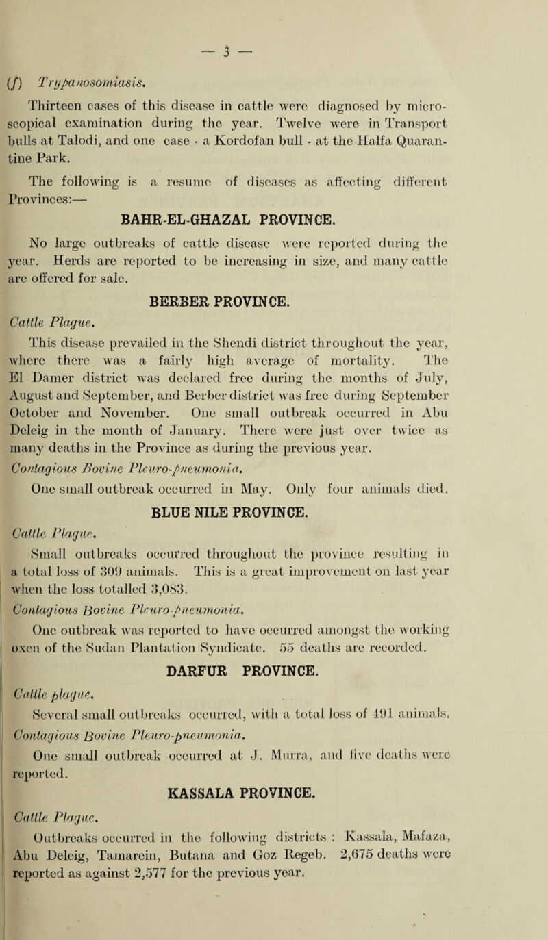 (/) Trypanosomiasis. Thirteen cases of this disease in cattle were diagnosed by micro¬ scopical examination during the year. Twelve were in Transport bulls at Talodi, and one case - a Kordofan bull - at the Haifa Quaran¬ tine Park. The following is a resume Provinces:— of diseases as affecting different BAHR-EL-GHAZAL PROVINCE. No large outbreaks of cattle disease were reported during the year. Herds are reported to be increasing in size, and many cattle are offered for sale. BERBER PROVINCE. Cattle Plague. This disease prevailed in the Shendi district throughout the year, where there was a fairly high average of mortality. The El Darner district was declared free during the months of July, August and September, and Berber district was free during September October and November. One small outbreak occurred in Abu Deleig in the month of January. There were just over twice as many deaths in the Province as during the previous year. Contagious Bovine Pleuro-pneumonia. One small outbreak occurred in May. Only four animals died. BLUE NILE PROVINCE. Cattle Plague. Small outbreaks occurred throughout the province resulting in a total loss of 309 animals. This is a great improvement on last year when the loss totalled 3,083. Contagious Bovine Pieuro-pneumonia. One outbreak was reported to have occurred amongst the working oxen of the Sudan Plantation Syndicate. 55 deaths arc recorded. DARFUR PROVINCE. Cattle plague. Several small outbreaks occurred, with a total loss of 491 animals. Contagious Bovine Pleuro-pneumonia. One small outbreak occurred at J. Murra, and five deaths were reported. KASSALA PROVINCE. Cattle Plague. Outbreaks occurred in the following districts : Kassala, Mafaza, Abu Deleig, Tamarein, Butana and Goz Regeb. 2,675 deaths were reported as against 2,577 for the previous year.