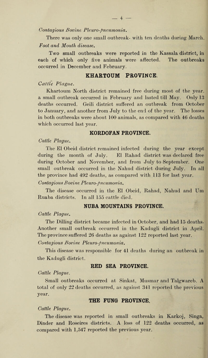 Contagious Bovine, Pleuro-pneumonia. There was only one small outbreak- with ten deaths during March. Foot and Mouth disease. Two small outbreaks were reported in the Kassala district, in each of which only five animals were affected. The outbreaks occurred in December and February. KHARTOUM PROVINCE. Cattle Plague. Khartoum North district remained free during most of the year, a small outbreak occurred in February and lasted till May. Only 13 deaths occurred. Geili district suffered an outbreak from October to January, and another from July to the end of the year. The losses in both outbreaks were about 100 animals, as compared with 46 deaths which occurred last year. KORDOFAN PROVINCE. Cattle Plague. The El Obeid district remained infected during the year except during the month of July. El Rahad district was declared free during October and November, and from July to September. One small outbreak occurred in the Nahud district during July. In all the province had 492 deaths, as compared with 113 for last year. Contagious Bovine Pleuro-pneumonia. The disease occurred in the El Obeid, Rahad, Nahud and Um Ruaba districts. In all 155 cattle died. NUBA MOUNTAINS PROVINCE. Cattle Plague. The Dilling district became infected in October, and had 15 deaths. Another small outbreak occurred in the Kadugli district in April. The province suffered 26 deaths as against 122 reported last year. Contagious Bovine Pleuro-pneumonia . This disease was responsible for 41 deaths during an outbreak in the Kadugli district. RED SEA PROVINCE. Cattle Plague. Small outbreaks occurred at Sinkat, Musmar and Talgwareb. A total of only 22 deaths occurred, as against 341 reported the previous year. THE FUNG PROVINCE. Cattle Plague. The disease was reported in small outbreaks in Karkoj, Singa, Dinder and Roseires districts. A loss of 122 deaths occurred, as compared with 1,547 reported the previous year.