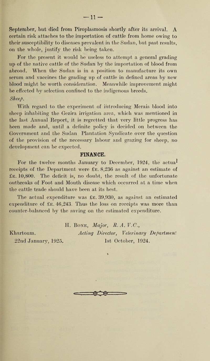 September, but died from Piroplasmosis shortly after its arrival. A certain risk attaches to the importation of cattle from home owing to their susceptibility to diseases prevalent in the Sudan, but past results, on the whole, justify the risk being taken. For the present it would be useless to attempt a general grading up of the native cattle of the Sudan by the importation of blood from abroad. When the Sudan is in a position to manufacture its own serum and vaccines the grading up of cattle in defined areas by new blood might be worth consideration. Meanwhile improvement might be effected by selection confined to the indigenous breeds. Sheep. With regard to the experiment of introducing Merais blood into sheep inhabiting the Gezira irrigation area, which was mentioned in the last Annual Report, it is regretted that very little progress has been made and, until a definite policy is decided on between the Government and the Sudan Plantation Syndicate over the question of the provision of the necessary labour and grazing for sheep, no development can be expected. FINANCE. For the twelve months January to December, 1924, the actua^ receipts of the Department were £e. 8,236 as against an estimate of £e. 10,800. The deficit is, no doubt, the result of the unfortunate outbreaks of Foot and Mouth disease which occurred at a time when the cattle trade should have been at its best. The actual expenditure was £e. 39,930, as against an estimated expenditure of £e. 46,243. Thus the loss on receipts was more than counter-balanced by the saving on the estimated expenditure. H. Bone, Major, R. A. V.C., Khartoum. Acting Director, Veterinary Department 22nd January, 1925. 1st October, 1924.