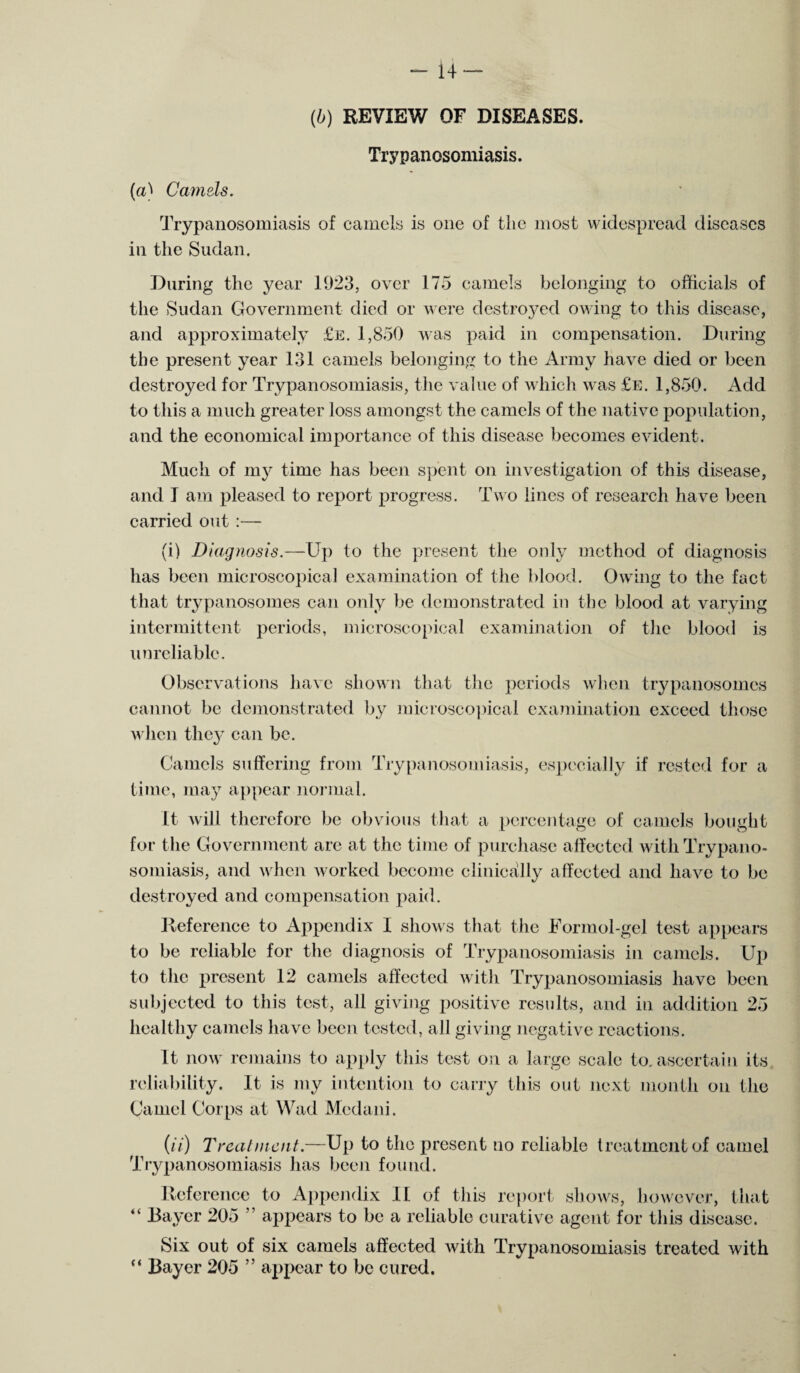 -14 — (b) REVIEW OF DISEASES. Trypanosomiasis. (a) Camels. Trypanosomiasis of camels is one of the most widespread diseases in the Sudan. During the year 1923, over 175 camels belonging to officials of the Sudan Government died or were destroyed owing to this disease, and approximately £e. 1,850 was paid in compensation. During the present year 131 camels belonging to the Army have died or been destroyed for Trypanosomiasis, the value of which was £e. 1,850. Add to this a much greater loss amongst the camels of the native population, and the economical importance of this disease becomes evident. Much of my time has been spent on investigation of this disease, and I am pleased to report progress. Two lines of research have been carried out :— (i) Diagnosis.—Up to the present the only method of diagnosis has been microscopical examination of the blood. Owing to the fact that trypanosomes can only be demonstrated in the blood at varying intermittent periods, microscopical examination of the blood is unreliable. Observations have shown that the periods when trypanosomes cannot be demonstrated by microscopical examination exceed those when they can be. Camels suffering from Trypanosomiasis, especially if rested for a time, may appear normal. It will therefore be obvious that a percentage of camels bought for the Government are at the time of purchase affected with Trypano¬ somiasis, and when worked become clinically affected and have to be destroyed and compensation paid. Reference to Appendix I shows that the Formol-gel test appears to be reliable for the diagnosis of Trypanosomiasis in camels. Up to the present 12 camels affected with Trypanosomiasis have been subjected to this test, all giving positive results, and in addition 25 healthy camels have been tested, all giving negative reactions. It now remains to apply this test on a large scale to. ascertain its reliability. It is my intention to carry this out next month on the Camel Corps at Wad Mcdani. (//■) Treal incut.—Up to the present no reliable treatment of camel Trypanosomiasis has been found. Reference to Appendix II of this report shows, however, that “ Bayer 205 ” appears to be a reliable curative agent for this disease. Six out of six camels affected with Trypanosomiasis treated with “ Bayer 205 ” appear to be cured.