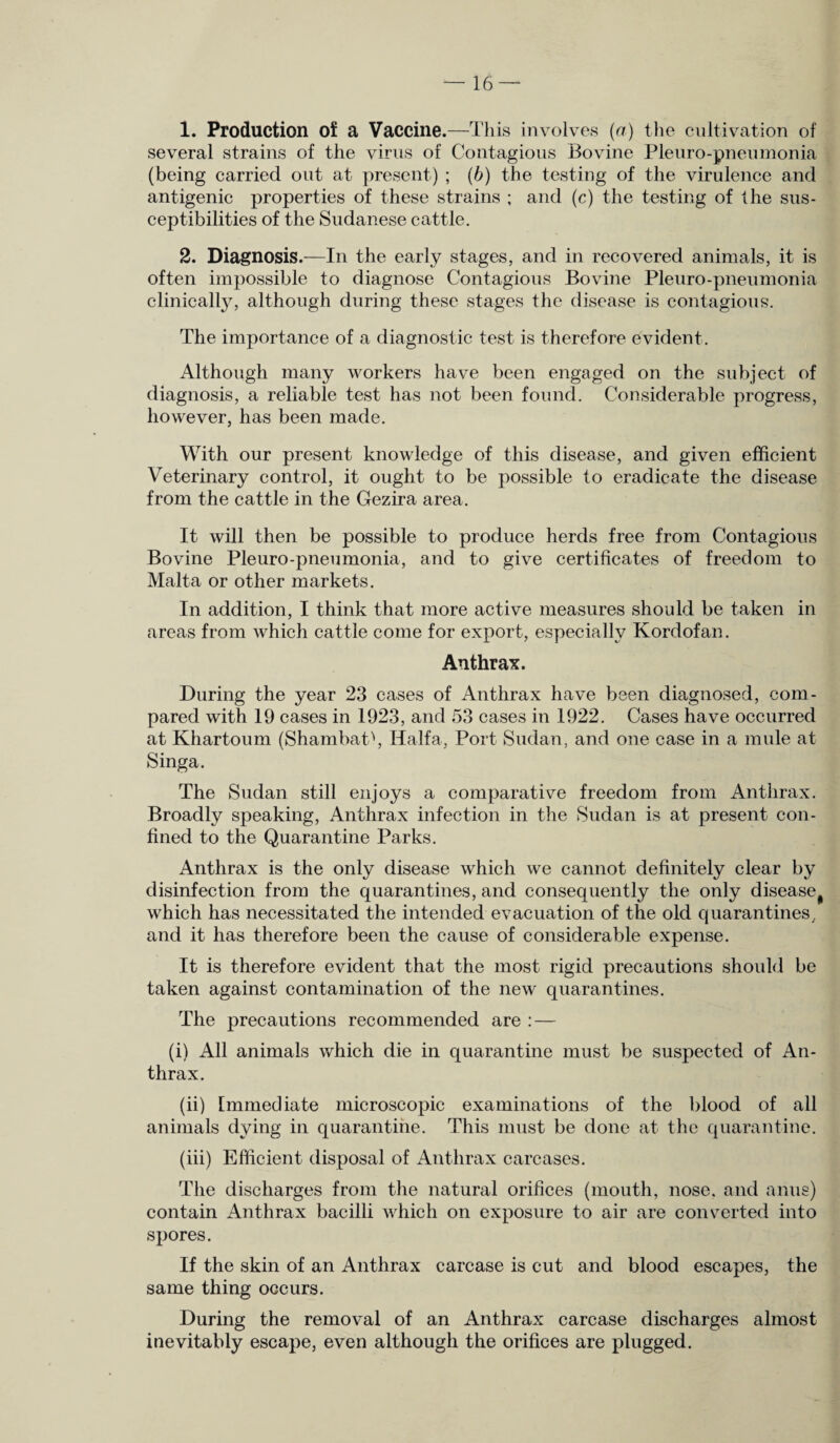1. Production of a Vaccine.—This involves (a) the cultivation of several strains of the virus of Contagious Bovine Pleuro-pneumonia (being carried out at present) ; (b) the testing of the virulence and antigenic properties of these strains ; and (c) the testing of the sus¬ ceptibilities of the Sudanese cattle. 2. Diagnosis.—In the early stages, and in recovered animals, it is often impossible to diagnose Contagious Bovine Pleuro-pneumonia clinically, although during these stages the disease is contagious. The importance of a diagnostic test is therefore evident. Although many workers have been engaged on the subject of diagnosis, a reliable test has not been found. Considerable progress, however, has been made. With our present knowledge of this disease, and given efficient Veterinary control, it ought to be possible to eradicate the disease from the cattle in the Gezira area. It will then be possible to produce herds free from Contagious Bovine Pleuro-pneumonia, and to give certificates of freedom to Malta or other markets. In addition, I think that more active measures should be taken in areas from which cattle come for export, especially Kordofan. Anthrax. During the year 23 cases of Anthrax have been diagnosed, com¬ pared with 19 cases in 1923, and 53 cases in 1922. Cases have occurred at Khartoum (ShambaC, Haifa, Port Sudan, and one case in a mule at Singa. The Sudan still enjoys a comparative freedom from Anthrax. Broadly speaking, Anthrax infection in the Sudan is at present con¬ fined to the Quarantine Parks. Anthrax is the only disease which we cannot definitely clear by disinfection from the quarantines, and consequently the only disease # which has necessitated the intended evacuation of the old quarantines,, and it has therefore been the cause of considerable expense. It is therefore evident that the most rigid precautions should be taken against contamination of the new quarantines. The precautions recommended are : — (i) All animals which die in quarantine must be suspected of An¬ thrax. (ii) Immediate microscopic examinations of the blood of all animals dying in quarantine. This must be done at the quarantine. (iii) Efficient disposal of Anthrax carcases. The discharges from the natural orifices (mouth, nose, and anus) contain Anthrax bacilli which on exposure to air are converted into spores. If the skin of an Anthrax carcase is cut and blood escapes, the same thing occurs. During the removal of an Anthrax carcase discharges almost inevitably escape, even although the orifices are plugged.