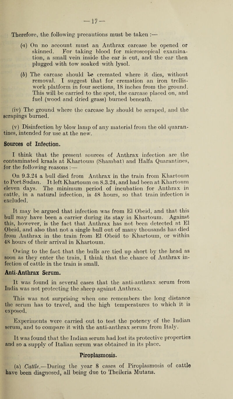 Therefore, the following precautions must be taken :— (a) On no account must an Anthrax carcase be opened or skinned. For taking blood for microscopical examina- tion, a small vein inside the ear is cut, and the ear then plugged with tow soaked with lysol. (b) The carcase should be cremated where it dies, without removal. I suggest that for cremation an iron trellis- work platform in four sections, 18 inches from the ground. This will be carried to the spot, the carcase placed on, and fuel (wood and dried grass) burned beneath. (iv) The ground where the carcase lay should be scraped, and the scrapings burned. (v) Disinfection by blow lamp of any material from the old quaran¬ tines, intended for use at the new. Sources of Infection. I think that the present sources of Anthrax infection are the contaminated kraals at Khartoum (Shambat) and Haifa Quarantines, for the following reasons :— On 9.3.24 a bull died from Anthrax in the train from Khartoum to Port Sudan. It left Khartoum on 8.3.24, and had been at Khartoum eleven days. The minimum period of incubation for Anthrax in cattle, in a natural infection, is 48 hours, so that train infection is excluded. It may be argued that infection was from El Obeid, and that this bull may have been a carrier during its stay in Khartoum. Against this, however, is the fact that Anthrax has not been detected at El Obeid, and also that not a single bull out of many thousands has died from Anthrax in the train from El Obeid to Khartoum, or within 48 hours of their arrival in Khartoum. Owing to the fact that the bulls are tied up short by the head as soon as they enter the train, I think that the chance of Anthrax in¬ fection of cattle in the train is small. Anti-Anthrax Serum. It was found in several cases that the anti-anthrax serum from India was not protecting the sheep against Anthrax. This was not surprising when one remembers the long distance the serum has to travel, and the high temperatures to which it is exposed. Experiments were carried out to test the potency of the Indian serum, and to compare it with the anti-anthrax serum from Italy. It was found that the Indian serum had lost its protective properties and so a supply of Italian serum was obtained in its place. Piroplasmosis. (a) Cattle.—During the year 8 cases of Piroplasmosis of cattle have been diagnosed, all being due to Theileria Mutans.