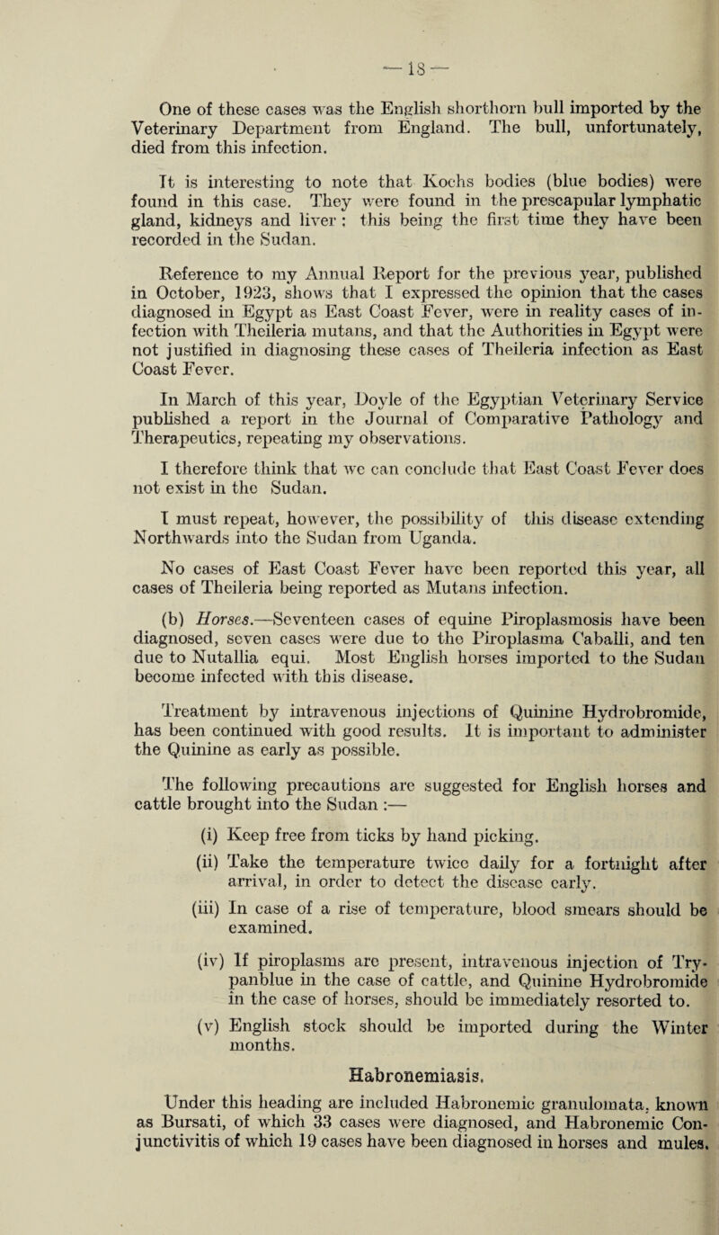 ‘—18 — One of these cases was the English shorthorn bull imported by the Veterinary Department from England. The bull, unfortunately, died from this infection. Tt is interesting to note that Kochs bodies (blue bodies) were found in this case. They were found in the prescapular lymphatic gland, kidneys and liver ; this being the first time they have been recorded in the Sudan. Reference to my Annual Report for the previous year, published in October, 1923, shows that I expressed the opinion that the cases diagnosed in Egypt as East Coast Fever, were in reality cases of in¬ fection with Theileria mutans, and that the Authorities in Egypt were not justified in diagnosing these cases of Theileria infection as East Coast Fever. In March of this year, Doyle of the Egyptian Veterinary Service published a report in the Journal of Comparative Pathology and Therapeutics, repeating my observations. I therefore think that we can conclude that East Coast Fever does not exist in the Sudan. I must repeat, however, the possibility of this disease extending Northwards into the Sudan from Uganda. No cases of East Coast Fever have been reported this year, all cases of Theileria being reported as Mutans infection. (b) Horses.—Seventeen cases of equine Piroplasmosis have been diagnosed, seven cases were due to the Piroplasma Cabaili, and ten due to Nutallia equi. Most English horses imported to the Sudan become infected with this disease. Treatment by intravenous injections of Quinine Hydrobromide, has been continued with good results. It is important to administer the Quinine as early as possible. The following precautions are suggested for English horses and cattle brought into the Sudan :— (i) Keep free from ticks by hand picking. (ii) Take the temperature twice daily for a fortnight after arrival, in order to detect the disease early. (iii) In case of a rise of temperature, blood smears should be examined. (iv) If piroplasms are present, intravenous injection of Try- panblue in the case of cattle, and Quinine Hydrobromide in the case of horses, should be immediately resorted to. (v) English stock should be imported during the Winter months. Habronemiasis, Under this heading are included Habronemic granulomata, known as Bursati, of which 33 cases were diagnosed, and Habronemic Con¬ junctivitis of which 19 cases have been diagnosed in horses and mules.