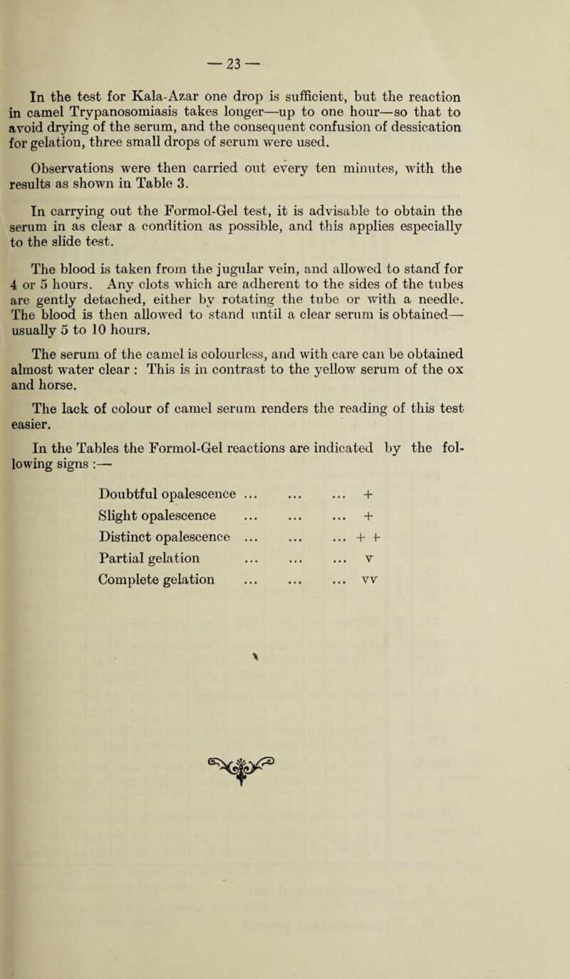 In the test for Kaia-Azar one drop is sufficient, but the reaction in camel Trypanosomiasis takes longer—up to one hour—so that to avoid drying of the serum, and the consequent confusion of dessication for gelation, three small drops of serum were used. Observations were then carried out every ten minutes, with the results as shown in Table 3. In carrying out the Formol-Gel test, it is advisable to obtain the serum in as clear a condition as possible, and this applies especially to the slide test. The blood is taken from the jugular vein, and allowed to stand for 4 or 5 hours. Any clots which are adherent to the sides of the tubes are gently detached, either by rotating the tube or with, a needle. The blood is then allowed to stand until a clear serum is obtained— usually 5 to 10 hours. The serum of the camel is colourless, and with care can be obtained almost water clear : This Is in contrast to the yellow serum of the ox and horse. The lack of colour of camel serum renders the reading of this test easier. In the Tables the Formol-Gel reactions are indicated by the fol¬ lowing signs :— Doubtful opalescence ... Slight opalescence Distinct opalescence ... Partial gelation Complete gelation ... + +■ vv \