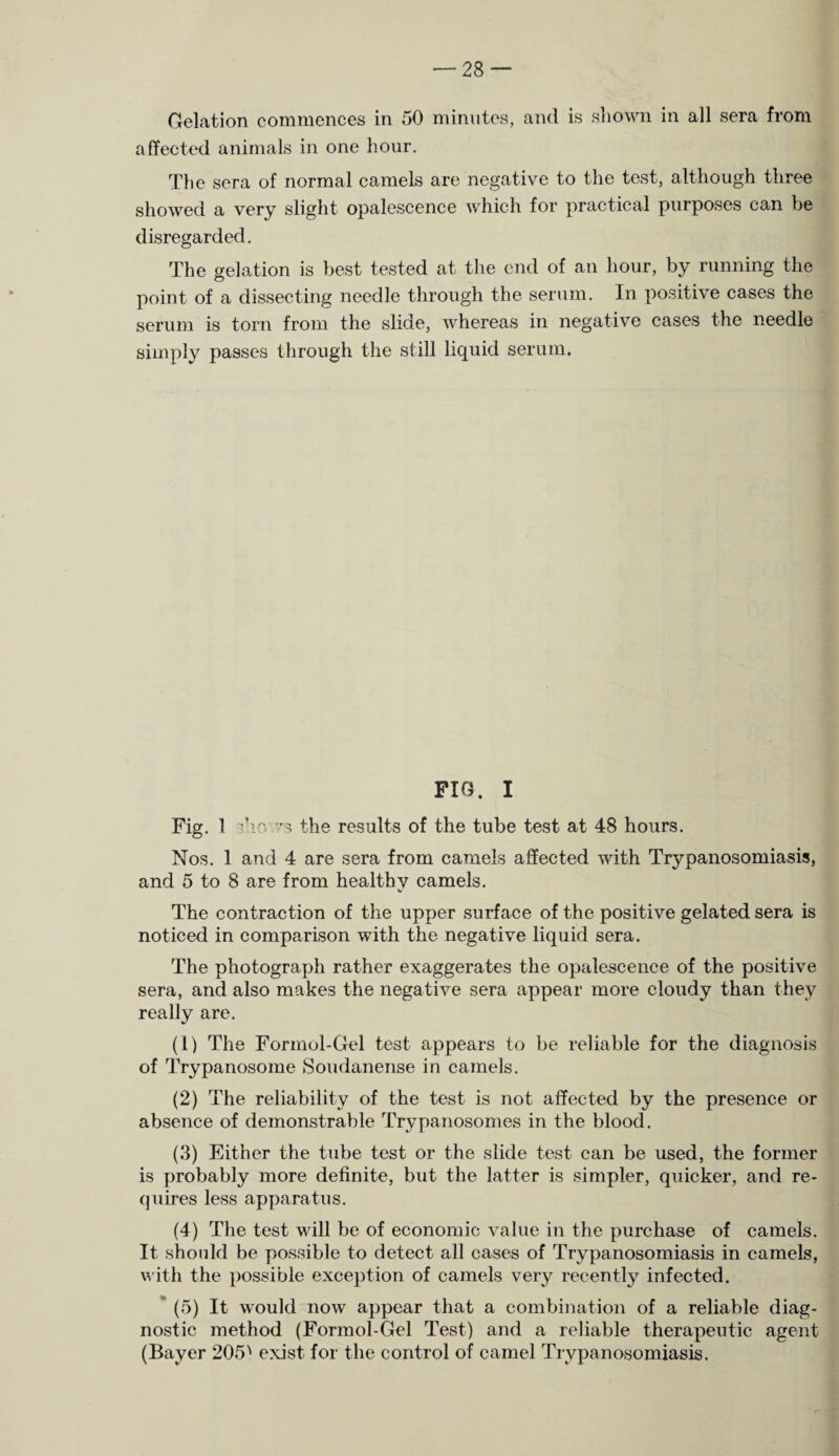 Gelation commences in 50 minutes, and is shown in all sera from affected animals in one hour. The sera of normal camels are negative to the test, although three showed a very slight opalescence which for practical purposes can be disregarded. The gelation is best tested at the end of an hour, by running the point of a dissecting needle through the serum. In positive cases the serum is torn from the slide, whereas in negative cases the needle simply passes through the still liquid serum. FIG. I Fig. 1 TV 73 the results of the tube test at 48 hours. Nos. 1 and 4 are sera from camels affected with Trypanosomiasis, and 5 to 8 are from healthy camels. V The contraction of the upper surface of the positive gelated sera is noticed in comparison with the negative liquid sera. The photograph rather exaggerates the opalescence of the positive sera, and also makes the negative sera appear more cloudy than they really are. (1) The Formol-Gel test appears to be reliable for the diagnosis of Trypanosome Soudanense in camels. (2) The reliability of the test is not affected by the presence or absence of demonstrable Trypanosomes in the blood. (3) Either the tube test or the slide test can be used, the former is probably more definite, but the latter is simpler, quicker, and re¬ quires less apparatus. (4) The test will be of economic value in the purchase of camels. It should be possible to detect all cases of Trypanosomiasis in camels, with the possible exception of camels very recently infected. (5) It would now appear that a combination of a reliable diag¬ nostic method (Formol-Gel Test) and a reliable therapeutic agent (Bayer 205A exist for the control of camel Trypanosomiasis.
