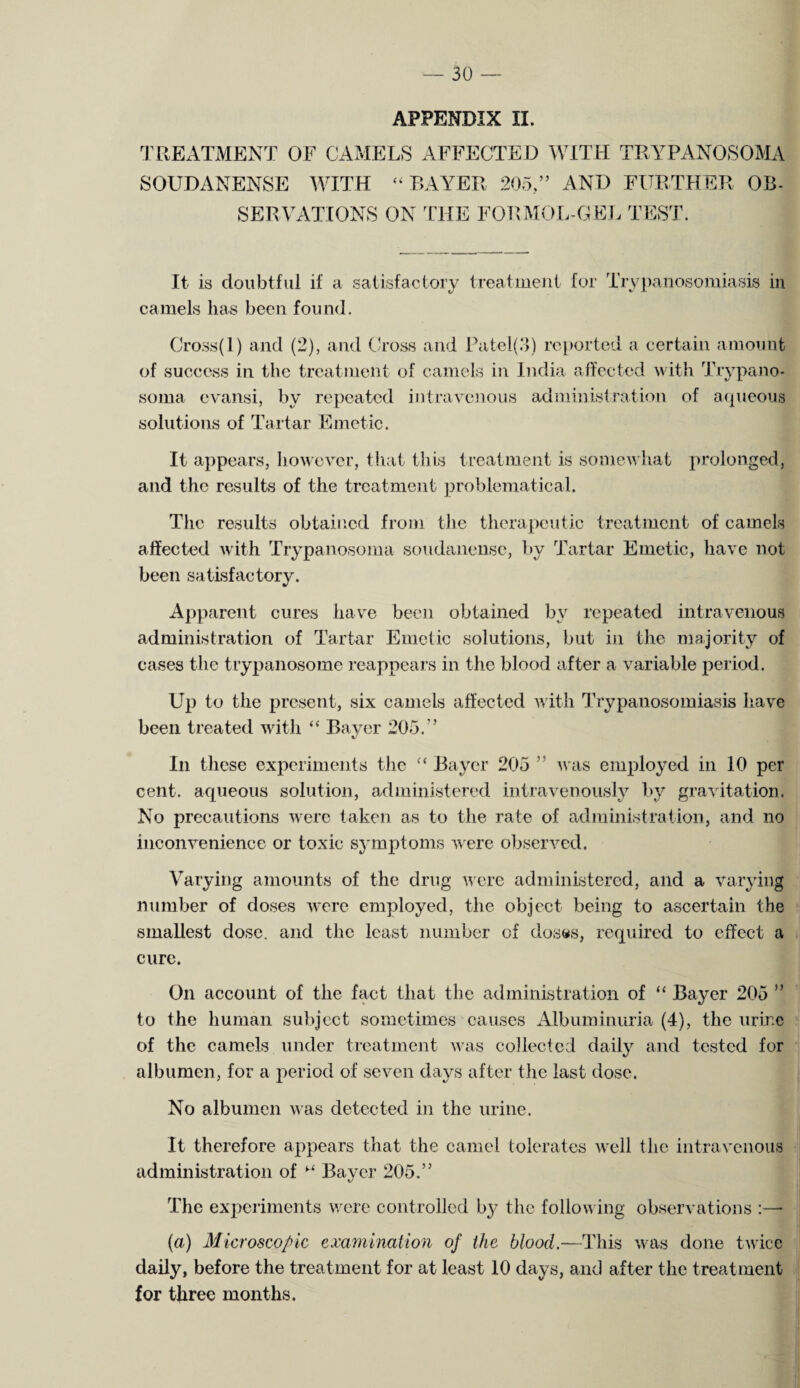 APPENDIX II. TREATMENT OF CAMELS AFFECTED WITH TRYPANOSOMA SOUDANENSE WITH “ BAYER 205,” AND FURTHER OB¬ SERVATIONS ON THE FORMOL-GEL TEST. It is doubtful if a satisfactory treatment for Trypanosomiasis in camels lias been found. Cross(l) and (2), and Cross and Pate I (5) reported a certain amount of success in the treatment of camels in India affected with 'Trypano¬ soma evansi, by repeated intravenous administration of aqueous solutions of Tartar Emetic. It appears, however, that this treatment is somewhat prolonged, and the results of the treatment problematical. The results obtained from the therapeutic treatment of camels affected with Trypanosoma soudanense, by Tartar Emetic, have not been satisfactory. Apparent cures have been obtained by repeated intravenous administration of Tartar Emetic solutions, but in the majority of cases the trypanosome reappears in the blood after a variable period. Up to the present, six camels affected with Trypanosomiasis have been treated with “ Bayer 205.” In these experiments the “ Bayer 205 ” was employed in 10 per cent, aqueous solution, administered intravenously by gravitation. No precautions were taken as to the rate of administration, and no inconvenience or toxic symptoms were observed. Varying amounts of the drug were administered, and a varying number of doses were employed, the object being to ascertain the smallest dose, and the least number of doses, required to effect a cure. On account of the fact that the administration of “ Bayer 205 j to the human subject sometimes causes Albuminuria (4), the urine of the camels under treatment was collected daily and tested for albumen, for a period of seven days after the last dose. No albumen was detected in the urine. It therefore appears that the camel tolerates well the intravenous administration of M Bayer 205.” The experiments were controlled by the following observations :— (a) Microscopic examination of the blood.—This was done twice daily, before the treatment for at least 10 days, and after the treatment for three months.