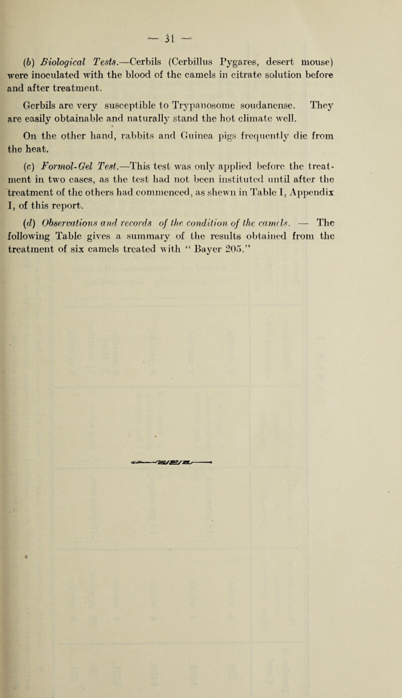 (6) Biological Tests.—Cerbils (Cerbillus Pygares, desert mouse) were inoculated with the blood of the camels in citrate solution before and after treatment. Gcrbils are very susceptible to Trypanosome soudanense. They are easily obtainable and naturally stand the hot climate well. 0 On the other hand, rabbits and Guinea pigs frequently die from the heat. (c) For mol- Gel Test.—This test was only applied before the treat¬ ment in two cases, as the test had not been instituted until after the treatment of the others had commenced, as shewn in Table I, Appendix I, of this report. (d) Observations and, records of the condition of the camels. — The following Table gives a summary of the results obtained from the treatment of six camels treated with “ Bayer 205.” 'sussssas^- &